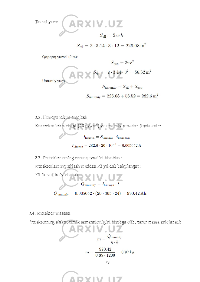 Tashqi yuza: 2.2. Himoya tokini aniqlash Korrozion tok zichligi (20 µA/m²) va umumiy yuzadan foydalanib: 2.3. Protektorlarning zarur quvvatini hisoblash Protektorlarning ishlash muddati 20 yil deb belgilangan: Yillik sarf bo’yicha tok: 2.4. Protektor massasi Protektorning elektroximik samaradorligini hisobga olib, zarur massa aniqlanadi: 29 