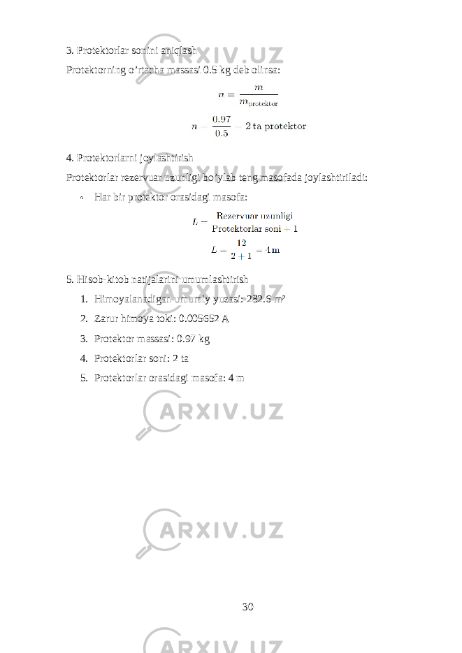 3. Protektorlar sonini aniqlash Protektorning o’rtacha massasi 0.5 kg deb olinsa: 4. Protektorlarni joylashtirish Protektorlar rezervuar uzunligi bo’ylab teng masofada joylashtiriladi:  Har bir protektor orasidagi masofa: 5. Hisob-kitob natijalarini umumlashtirish 1. Himoyalanadigan umumiy yuzasi: 282.6 m² 2. Zarur himoya toki: 0.005652 A 3. Protektor massasi: 0.97 kg 4. Protektorlar soni: 2 ta 5. Protektorlar orasidagi masofa: 4 m 30 