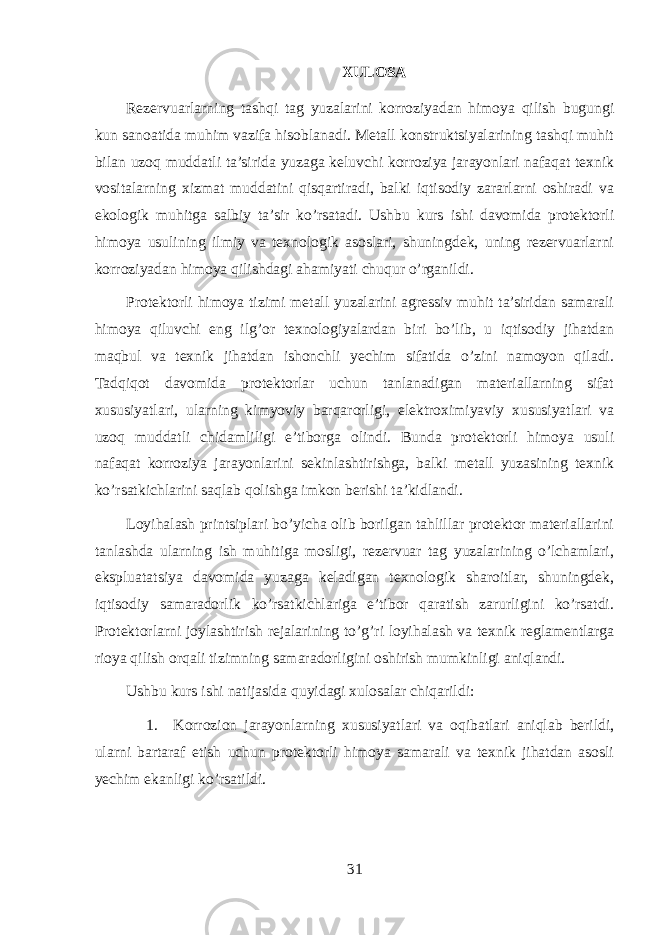 XULOSA Rezervuarlarning tashqi tag yuzalarini korroziyadan himoya qilish bugungi kun sanoatida muhim vazifa hisoblanadi. Metall konstruktsiyalarining tashqi muhit bilan uzoq muddatli ta’sirida yuzaga keluvchi korroziya jarayonlari nafaqat texnik vositalarning xizmat muddatini qisqartiradi, balki iqtisodiy zararlarni oshiradi va ekologik muhitga salbiy ta’sir ko’rsatadi. Ushbu kurs ishi davomida protektorli himoya usulining ilmiy va texnologik asoslari, shuningdek, uning rezervuarlarni korroziyadan himoya qilishdagi ahamiyati chuqur o’rganildi. Protektorli himoya tizimi metall yuzalarini agressiv muhit ta’siridan samarali himoya qiluvchi eng ilg’or texnologiyalardan biri bo’lib, u iqtisodiy jihatdan maqbul va texnik jihatdan ishonchli yechim sifatida o’zini namoyon qiladi. Tadqiqot davomida protektorlar uchun tanlanadigan materiallarning sifat xususiyatlari, ularning kimyoviy barqarorligi, elektroximiyaviy xususiyatlari va uzoq muddatli chidamliligi e’tiborga olindi. Bunda protektorli himoya usuli nafaqat korroziya jarayonlarini sekinlashtirishga, balki metall yuzasining texnik ko’rsatkichlarini saqlab qolishga imkon berishi ta’kidlandi. Loyihalash printsiplari bo’yicha olib borilgan tahlillar protektor materiallarini tanlashda ularning ish muhitiga mosligi, rezervuar tag yuzalarining o’lchamlari, ekspluatatsiya davomida yuzaga keladigan texnologik sharoitlar, shuningdek, iqtisodiy samaradorlik ko’rsatkichlariga e’tibor qaratish zarurligini ko’rsatdi. Protektorlarni joylashtirish rejalarining to’g’ri loyihalash va texnik reglamentlarga rioya qilish orqali tizimning samaradorligini oshirish mumkinligi aniqlandi. Ushbu kurs ishi natijasida quyidagi xulosalar chiqarildi: 1. Korrozion jarayonlarning xususiyatlari va oqibatlari aniqlab berildi, ularni bartaraf etish uchun protektorli himoya samarali va texnik jihatdan asosli yechim ekanligi ko’rsatildi. 31 