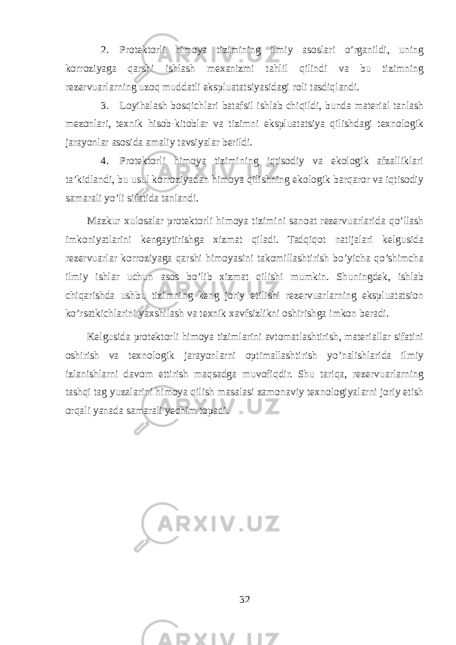 2. Protektorli himoya tizimining ilmiy asoslari o’rganildi, uning korroziyaga qarshi ishlash mexanizmi tahlil qilindi va bu tizimning rezervuarlarning uzoq muddatli ekspluatatsiyasidagi roli tasdiqlandi. 3. Loyihalash bosqichlari batafsil ishlab chiqildi, bunda material tanlash mezonlari, texnik hisob-kitoblar va tizimni ekspluatatsiya qilishdagi texnologik jarayonlar asosida amaliy tavsiyalar berildi. 4. Protektorli himoya tizimining iqtisodiy va ekologik afzalliklari ta’kidlandi, bu usul korroziyadan himoya qilishning ekologik barqaror va iqtisodiy samarali yo’li sifatida tanlandi. Mazkur xulosalar protektorli himoya tizimini sanoat rezervuarlarida qo’llash imkoniyatlarini kengaytirishga xizmat qiladi. Tadqiqot natijalari kelgusida rezervuarlar korroziyaga qarshi himoyasini takomillashtirish bo’yicha qo’shimcha ilmiy ishlar uchun asos bo’lib xizmat qilishi mumkin. Shuningdek, ishlab chiqarishda ushbu tizimning keng joriy etilishi rezervuarlarning ekspluatatsion ko’rsatkichlarini yaxshilash va texnik xavfsizlikni oshirishga imkon beradi. Kelgusida protektorli himoya tizimlarini avtomatlashtirish, materiallar sifatini oshirish va texnologik jarayonlarni optimallashtirish yo’nalishlarida ilmiy izlanishlarni davom ettirish maqsadga muvofiqdir. Shu tariqa, rezervuarlarning tashqi tag yuzalarini himoya qilish masalasi zamonaviy texnologiyalarni joriy etish orqali yanada samarali yechim topadi. 32 