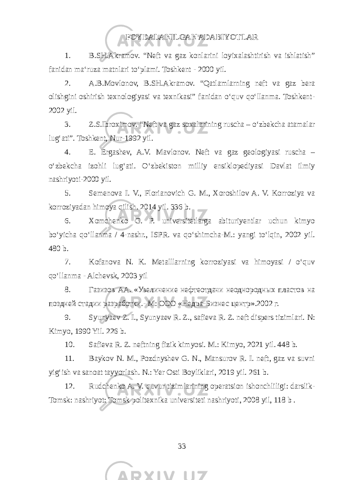 FOYDALANILGAN ADABIYOTLAR 1. B.SH.Akramov. “Neft va gaz konlarini loyixalashtirish va ishlatish” fanidan maʻruza matnlari toʻplami. Toshkent - 2000 yil. 2. A.B.Movlonov, B.SH.Akramov. “Qatlamlarning neft va gaz bera olishgini oshirish texnologiyasi va texnikasi” fanidan oʻquv qoʻllanma. Toshkent- 2002 yil. 3. Z.S.Ibroximov. “Neft va gaz soxalarining ruscha – oʻzbekcha atamalar lugʻati”. Toshkent, Nur-1992 yil. 4. E. Ergashev, A.V. Mavlonov. Neft va gaz geologiyasi ruscha – oʻzbekcha izohli lugʻati. Oʻzbekiston milliy ensiklopediyasi Davlat ilmiy nashriyoti-2000 yil. 5. Semenova I. V., Florianovich G. M., Xoroshilov A. V. Korroziya va korroziyadan himoya qilish. 2014 yil. 336 b. 6. Xomchenko G. P. universitetlarga abituriyentlar uchun kimyo boʻyicha qoʻllanma / 4-nashr., ISPR. va qoʻshimcha-M.: yangi toʻlqin, 2002 yil. 480 b. 7. Kofanova N. K. Metalllarning korroziyasi va himoyasi / oʻquv qoʻllanma - Alchevsk, 2003 yil 8. Газизов АА. «Увеличение нефтеотдачи неоднородных пластов на поздней стадии разработки.- М: ООО «Недра-Бизнес центр».2002 г. 9. Syunyaev Z. I., Syunyaev R. Z., safieva R. Z. neft dispers tizimlari. N: Kimyo, 1990 Yil. 226 b . 10. Safieva R. Z. neftning fizik kimyosi. M.: Kimyo, 2021 y il. 448 b . 11. Baykov N. M., Pozdnyshev G. N., Mansurov R. I. neft, gaz va suvni yigʻish va sanoat tayyorlash. N .: Yer Osti Boyliklari, 2019 yil . 261 b . 12. Rudchenko A. V. quvur tizimlarining operatsion ishonchliligi: darslik- Tomsk: nashriyot: Tomsk politexnika universiteti nashriyoti, 2008 yil , 118 b . 33 