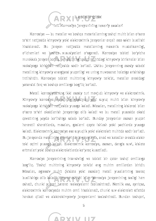 I. ASOSIY QISM 1.1. Korroziya jarayonining nazariy asoslari Korroziya — bu metallar va boshqa materiallarning tashqi muhit bilan o’zaro ta’siri natijasida kimyoviy yoki elektroximik jarayonlar orqali asta-sekin buzilishi hisoblanadi. Bu jarayon natijasida metallarning mexanik mustahkamligi, o’lchamlari va boshqa xususiyatlari o’zgaradi. Korroziya tabiati bo’yicha murakkab jarayon bo’lib, u metallning tashqi muhitdagi kimyoviy birikmalar bilan reaksiyaga kirishishi natijasida sodir bo’ladi. Ushbu jarayonning asosiy sababi metallning kimyoviy energiyasi yuqoriligi va uning muvozanat holatiga erishishga intilishidir. Korroziya tabiati muhitning kimyoviy tarkibi, metallar orasidagi potensial farq va boshqa omillarga bog’liq bo’ladi. Metall korroziyasining ikki asosiy turi mavjud: kimyoviy va elektroximik. Kimyoviy korroziya metallning gazsimon yoki suyuq muhit bilan kimyoviy reaksiyaga kirishishi natijasida yuzaga keladi. Masalan, metallning kislorod bilan o’zaro ta’siri oksidlanish jarayoniga olib keladi va bu metall yuzasida oksid qavatining paydo bo’lishiga sabab bo’ladi. Bunday jarayonlar asosan yuqori haroratli sharoitlarda, masalan, gazlarni qayta ishlash yoki pechlarda yuzaga keladi. Elektroximik korroziya esa suyuqlik yoki elektroleit muhitda sodir bo’ladi. Bu jarayonda metallning atomlari ionlarga aylanib, anod va katodlar orasida elektr toki oqimi yuzaga keladi. Elektroximik korroziya, asosan, dengiz suvi, kislota eritmalari yoki boshqa elektroleitlarda ko’proq kuzatiladi. Korroziya jarayonining intensivligi va tabiati bir qator tashqi omillarga bog’liq. Tashqi muhitning kimyoviy tarkibi eng muhim omillardan biridir. Masalan, agressiv muhit (kislota yoki asoslar) metall yuzalarining tezroq buzilishiga olib keladi. Harorat oshishi bilan korroziya jarayonining tezligi ham oshadi, chunki yuqori harorat reaksiyalarni faollashtiradi. Namlik esa, ayniqsa, elektroximik korroziyada muhim omil hisoblanadi, chunki suv elektroleit sifatida harakat qiladi va elektrokimyoviy jarayonlarni tezlashtiradi. Bundan tashqari, 5 