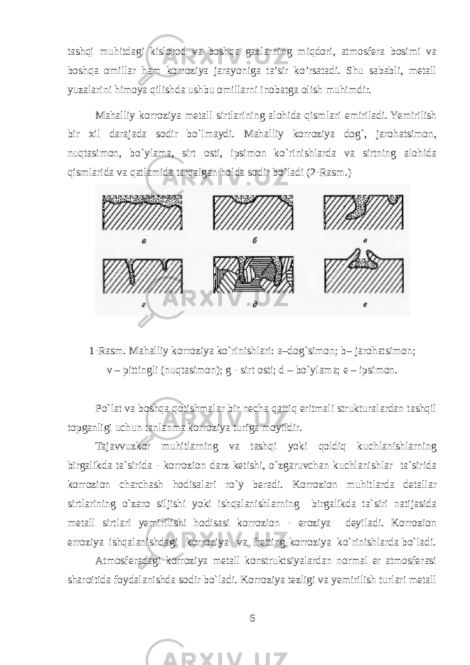 tashqi muhitdagi kislorod va boshqa gazlarning miqdori, atmosfera bosimi va boshqa omillar ham korroziya jarayoniga ta’sir ko’rsatadi. Shu sababli, metall yuzalarini himoya qilishda ushbu omillarni inobatga olish muhimdir. Mahalliy korroziya m е tall sirtlarining alohida qismlari е miriladi. Yemirilish bir х il darajada sodir bo`lmaydi. Mahalliy korroziya dog`, jarohatsimon, nuqtasimon, bo`ylama, sirt osti, ipsimon ko`rinishlarda va sirtning alohida qismlarida va qatlamida tarqalgan holda sodir bo`ladi (2-Rasm . ) 1-Rasm . Mahalliy korroziya ko`rinishlari: a–dog`simon; b – j arohatsimon; v – pittingli (nuqtasimon); g - sirt osti; d – bo`ylama; е – ipsimon. Po`lat va boshqa qotishmalar bir nеcha qattiq eritmali strukturalardan tashqil topganligi uchun tanlanma korroziya turiga moyildir. Tajavvuzkor muhitlarning va tashqi yoki qoldiq kuchlanishlarning birgalikda ta`sirida - korrozion darz kеtishi, o`zgaruvchan kuchlanishlar ta`sirida korrozion charchash hodisalari ro`y bеradi. Korrozion muhitlarda dеtallar sirtlarining o`zaro siljishi yoki ishqalanishlarning birgalikda ta`siri natijasida mеtall sirtlari yemirilishi hodisasi korrozion - eroziya dеyiladi. Korrozion erroziya ishqalanishdagi korroziya va frеtting - korroziya ko`rinishlarda bo`ladi. Atmosfеradagi korroziya mеtall konstruktsiyalardan normal еr atmosfеrasi sharoitida foydalanishda sodir bo`ladi. Korroziya tеzligi va yemirilish turlari mеtall 6 