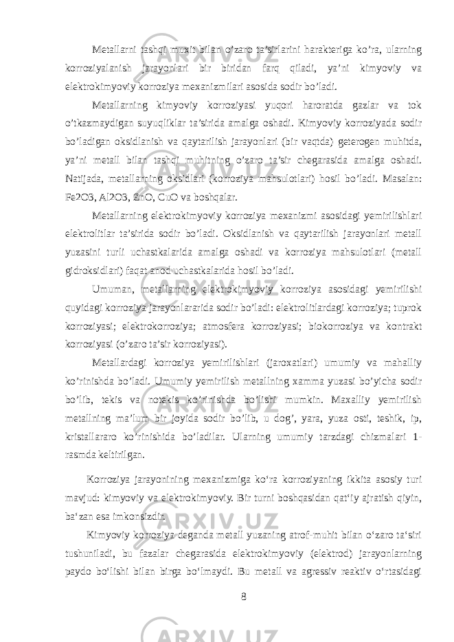 Metallarni tashqi muxit bilan o’zaro ta’sirlarini harakteriga ko’ra, ularning korroziyalanish jarayonlari bir biridan farq qiladi, ya’ni kimyoviy va elektrokimyoviy korroziya mexanizmilari asosida sodir bo’ladi. Metallarning kimyoviy korroziyasi yuqori haroratda gazlar va tok o’tkazmaydigan suyuqliklar ta’sirida amalga oshadi. Kimyoviy korroziyada sodir bo’ladigan oksidlanish va qaytarilish jarayonlari (bir vaqtda) geterogen muhitda, ya’ni metall bilan tashqi muhitning o’zaro ta’sir chegarasida amalga oshadi. Natijada, metallarning oksidlari (korroziya mahsulotlari) hosil bo’ladi. Masalan: Fe2O3, Al2O3, ZnO, CuO va boshqalar. Metallarning elektrokimyoviy korroziya mexanizmi asosidagi yemirilishlari elektrolitlar ta’sirida sodir bo’ladi. Oksidlanish va qaytarilish jarayonlari metall yuzasini turli uchastkalarida amalga oshadi va korroziya mahsulotlari (metall gidroksidlari) faqat anod uchastkalarida hosil bo’ladi. Umuman, metallarning elektrokimyoviy korroziya asosidagi yemirilishi quyidagi korroziya jarayonlararida sodir bo’ladi: elektrolitlardagi korroziya; tuprok korroziyasi; elektrokorroziya; atmosfera korroziyasi; biokorroziya va kontrakt korroziyasi (o’zaro ta’sir korroziyasi). Metallardagi korroziya yemirilishlari (jaroxatlari) umumiy va mahalliy ko’rinishda bo’ladi. Umumiy yemirilish metallning xamma yuzasi bo’yicha sodir bo’lib, tekis va notekis ko’rinishda bo’lishi mumkin. Maxalliy yemirilish metallning ma’lum bir joyida sodir bo’lib, u dog’, yara, yuza osti, teshik, ip, kristallararo ko’rinishida bo’ladilar. Ularning umumiy tarzdagi chizmalari 1- rasmda keltirilgan. Korroziya jarayonining mexanizmiga koʻra korroziyaning ikkita asosiy turi mavjud: kimyoviy va elektrokimyoviy. Bir turni boshqasidan qatʻiy ajratish qiyin, baʻzan esa imkonsizdir. Kimyoviy korroziya deganda metall yuzaning atrof-muhit bilan oʻzaro taʻsiri tushuniladi, bu fazalar chegarasida elektrokimyoviy (elektrod) jarayonlarning paydo boʻlishi bilan birga boʻlmaydi. Bu metall va agressiv reaktiv oʻrtasidagi 8 