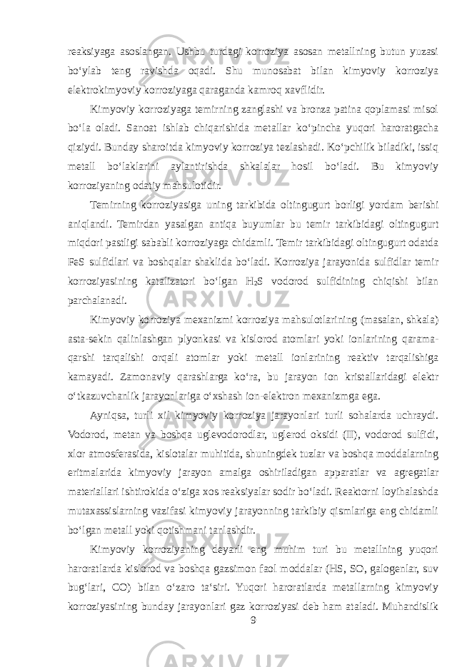 reaksiyaga asoslangan. Ushbu turdagi korroziya asosan metallning butun yuzasi boʻylab teng ravishda oqadi. Shu munosabat bilan kimyoviy korroziya elektrokimyoviy korroziyaga qaraganda kamroq xavflidir. Kimyoviy korroziyaga temirning zanglashi va bronza patina qoplamasi misol boʻla oladi. Sanoat ishlab chiqarishida metallar koʻpincha yuqori haroratgacha qiziydi. Bunday sharoitda kimyoviy korroziya tezlashadi. Koʻpchilik biladiki, issiq metall boʻlaklarini aylantirishda shkalalar hosil boʻladi. Bu kimyoviy korroziyaning odatiy mahsulotidir. Temirning korroziyasiga uning tarkibida oltingugurt borligi yordam berishi aniqlandi. Temirdan yasalgan antiqa buyumlar bu temir tarkibidagi oltingugurt miqdori pastligi sababli korroziyaga chidamli. Temir tarkibidagi oltingugurt odatda FeS sulfidlari va boshqalar shaklida boʻladi. Korroziya jarayonida sulfidlar temir korroziyasining katalizatori boʻlgan H 2 S vodorod sulfidining chiqishi bilan parchalanadi. Kimyoviy korroziya mexanizmi korroziya mahsulotlarining (masalan, shkala) asta-sekin qalinlashgan plyonkasi va kislorod atomlari yoki ionlarining qarama- qarshi tarqalishi orqali atomlar yoki metall ionlarining reaktiv tarqalishiga kamayadi. Zamonaviy qarashlarga koʻra, bu jarayon ion kristallaridagi elektr oʻtkazuvchanlik jarayonlariga oʻxshash ion-elektron mexanizmga ega. Ayniqsa, turli xil kimyoviy korroziya jarayonlari turli sohalarda uchraydi. Vodorod, metan va boshqa uglevodorodlar, uglerod oksidi (II), vodorod sulfidi, xlor atmosferasida, kislotalar muhitida, shuningdek tuzlar va boshqa moddalarning eritmalarida kimyoviy jarayon amalga oshiriladigan apparatlar va agregatlar materiallari ishtirokida oʻziga xos reaksiyalar sodir boʻladi. Reaktorni loyihalashda mutaxassislarning vazifasi kimyoviy jarayonning tarkibiy qismlariga eng chidamli boʻlgan metall yoki qotishmani tanlashdir. Kimyoviy korroziyaning deyarli eng muhim turi bu metallning yuqori haroratlarda kislorod va boshqa gazsimon faol moddalar (HS, SO, galogenlar, suv bugʻlari, CO) bilan oʻzaro taʻsiri. Yuqori haroratlarda metallarning kimyoviy korroziyasining bunday jarayonlari gaz korroziyasi deb ham ataladi. Muhandislik 9 