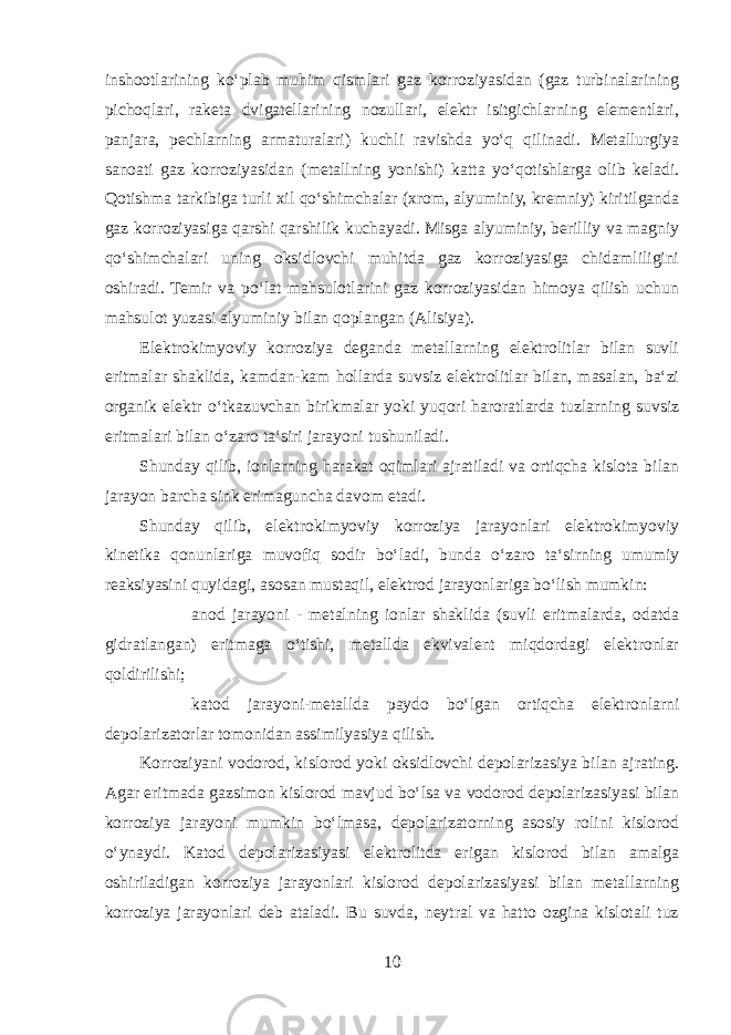 inshootlarining koʻplab muhim qismlari gaz korroziyasidan (gaz turbinalarining pichoqlari, raketa dvigatellarining nozullari, elektr isitgichlarning elementlari, panjara, pechlarning armaturalari) kuchli ravishda yoʻq qilinadi. Metallurgiya sanoati gaz korroziyasidan (metallning yonishi) katta yoʻqotishlarga olib keladi. Qotishma tarkibiga turli xil qoʻshimchalar (xrom, alyuminiy, kremniy) kiritilganda gaz korroziyasiga qarshi qarshilik kuchayadi. Misga alyuminiy, berilliy va magniy qoʻshimchalari uning oksidlovchi muhitda gaz korroziyasiga chidamliligini oshiradi. Temir va poʻlat mahsulotlarini gaz korroziyasidan himoya qilish uchun mahsulot yuzasi alyuminiy bilan qoplangan (Alisiya). Elektrokimyoviy korroziya deganda metallarning elektrolitlar bilan suvli eritmalar shaklida, kamdan-kam hollarda suvsiz elektrolitlar bilan, masalan, baʻzi organik elektr oʻtkazuvchan birikmalar yoki yuqori haroratlarda tuzlarning suvsiz eritmalari bilan oʻzaro taʻsiri jarayoni tushuniladi. Shunday qilib, ionlarning harakat oqimlari ajratiladi va ortiqcha kislota bilan jarayon barcha sink erimaguncha davom etadi. Shunday qilib, elektrokimyoviy korroziya jarayonlari elektrokimyoviy kinetika qonunlariga muvofiq sodir boʻladi, bunda oʻzaro taʻsirning umumiy reaksiyasini quyidagi, asosan mustaqil, elektrod jarayonlariga boʻlish mumkin:  anod jarayoni - metalning ionlar shaklida (suvli eritmalarda, odatda gidratlangan) eritmaga oʻtishi, metallda ekvivalent miqdordagi elektronlar qoldirilishi;  katod jarayoni-metallda paydo boʻlgan ortiqcha elektronlarni depolarizatorlar tomonidan assimilyasiya qilish. Korroziyani vodorod, kislorod yoki oksidlovchi depolarizasiya bilan ajrating. Agar eritmada gazsimon kislorod mavjud boʻlsa va vodorod depolarizasiyasi bilan korroziya jarayoni mumkin boʻlmasa, depolarizatorning asosiy rolini kislorod oʻynaydi. Katod depolarizasiyasi elektrolitda erigan kislorod bilan amalga oshiriladigan korroziya jarayonlari kislorod depolarizasiyasi bilan metallarning korroziya jarayonlari deb ataladi. Bu suvda, neytral va hatto ozgina kislotali tuz 10 