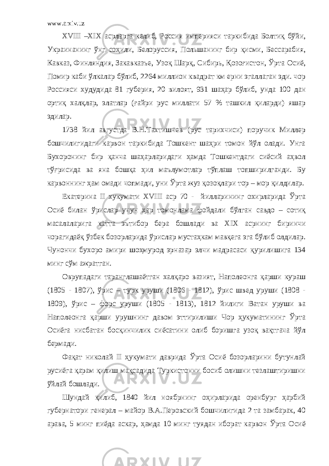 www.arxiv.uz XVIII – XIX асрларга келиб, Россия империяси таркибида Болтиқ бўйи, Украинанинг ўнг соҳили, Белоруссия, Польшанинг бир қисми, Бессарабия, Кавказ, Финляндия, Закавказъе, Узоқ Шарқ, Сибирь, Қозоғистон, Ўрта Осиё, Помир каби ўлкалар бўлиб, 2264 миллион квадрат км ерни эгаллаган эди. чор Россияси худудида 81 губерия, 20 вилоят, 931 шаҳар бўлиб, унда 100 дан ортиқ халқлар, элатлар (ғайри рус миллати 57 % ташкил қиларди) яшар эдилар. 1738 йил августда В.Н.Тахтишчев (рус тарихчиси) поручик Миллер бошчилигидаги карвон таркибида Тошкент шаҳри томон йўл олади. Унга Бухоронинг бир қанча шаҳарларидаги ҳамда Тошкентдаги сиёсий аҳвол тўғрисида ва яна бошқа ҳил маълумотлар тўплаш топширилганди. Бу карвоннинг ҳам омади чопмади, уни Ўрта жуз қозоқлари тор – мор қилдилар. Екатерина II хукумати XVIII аср 70 - йилларининг охирларида Ўрта Осиё билан ўрислар учун ҳар томонлама фойдали бўлган савдо – сотиқ масалаларига катта эътибор бера бошлади ва XIX асрнинг биринчи чорагидаёқ ўзбек бозорларида ўрислар мустаҳкам мавқега эга бўлиб олдилар. Чунончи бухоро амири шоҳмурод эрназар элчи мадрасаси қурилишига 134 минг сўм ажратган. Оврупадаги таранглашаётган халқаро вазият, Наполеонга қарши кураш (1805 - 1807), ўрис – турк уруши (1806 - 1812), ўрис швед уруши (1808 - 1809), ўрис – форс уруши (1805 - 1813), 1812 йилиги Ватан уруши ва Наполеонга қарши урушнинг давом эттирилиши Чор ҳукуматининг Ўрта Осиёга нисбатан босқинчилик сиёсатини олиб боришга узоқ вақтгача йўл бермади. Фақат николай II ҳукумати даврида Ўрта Осиё бозорларини бутунлай русиёга қарам қилиш мақсадида Туркистонни босиб олишни тезлаштиришни ўйлай бошлади. Шундай қилиб, 1840 йил ноябрнинг оҳирларида оренбург ҳарбий губернатори генерал – майор В.А.Перовский бошчилигида 2 та замбарак, 40 арава, 5 минг пиёда аскар, ҳамда 10 минг туядан иборат карвон Ўрта Осиё 