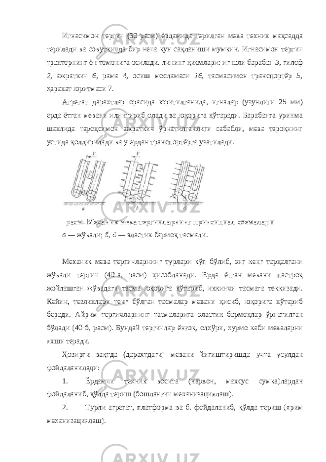 Игнасимон тергич (39-расм) ёрдамида терилган мева техник мақсадда терилади ва совуткичда бир неча кун сақланиши мумкин. Игнасимон тергич тракторнинг ён томонига осилади. лининг қисмлари: игнали барабан 3, ғилоф 2, ажраткич 6, рама 4, осиш мосламаси 16, тасмасимон транспортёр 5, ҳаракат юритмаси 7. Агрегат дарахтлар орасида юритилганида, игналар (узунлиги 25 мм) ерда ётган мевани илинтириб олади ва юқорига кўтаради. Барабанга уринма шаклида тароқсимон ажраткич ўрнатилганлиги сабабли, мева тароқнинг устида қолдирилади ва у ердан транспортёрга узатилади. расм. Механик мева тергичларнинг принсипиал схемалари а — жўвали; б, д — эластик бармоқ тасмали. Механик мева тергичларнинг турлари кўп бўлиб, энг кенг тарқалгани жўвали тергич (40-а, расм) ҳисобланади. Ерда ётган мевани пастроқ жойлашган жўвадаги тасма юқорига кўтариб, иккинчи тасмага теккизади. Кейин, тезликлари тенг бўлган тасмалар мевани қисиб, юқорига кўтариб беради. Айрим тергичларнинг тасмаларига эластик бармоқлар ўрнатилган бўлади (40-б, расм). Бундай тергичлар ёнғоқ, олхўри, хурмо каби меваларни яхши теради. Ҳозирги вақтда (дарахтдаги) мевани йиғиштиришда учта усулдан фойдаланилади: 1. Ёрдамчи техник восита (нарвон, махсус сумка)лардан фойдаланиб, қўлда териш (бошланғич механизациялаш). 2. Турли агрегат, платформа ва б. фойдаланиб, қўлда териш (ярим механизациялаш). 