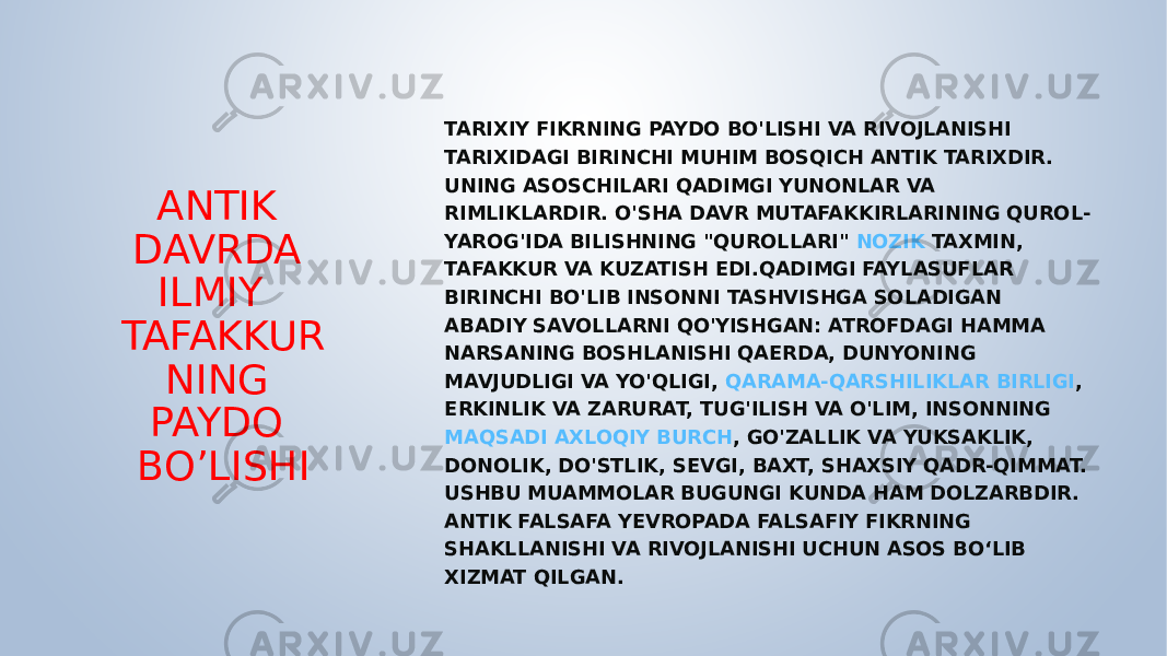 ANTIK DAVRDA ILMIY TAFAKKUR NING PAYDO BO’LISHI TARIXIY FIKRNING PAYDO BO&#39;LISHI VA RIVOJLANISHI TARIXIDAGI BIRINCHI MUHIM BOSQICH ANTIK TARIXDIR. UNING ASOSCHILARI QADIMGI YUNONLAR VA RIMLIKLARDIR. O&#39;SHA DAVR MUTAFAKKIRLARINING QUROL- YAROG&#39;IDA BILISHNING &#34;QUROLLARI&#34;  NOZIK TAXMIN , TAFAKKUR VA KUZATISH EDI.QADIMGI FAYLASUFLAR BIRINCHI BO&#39;LIB INSONNI TASHVISHGA SOLADIGAN ABADIY SAVOLLARNI QO&#39;YISHGAN: ATROFDAGI HAMMA NARSANING BOSHLANISHI QAERDA, DUNYONING MAVJUDLIGI VA YO&#39;QLIGI,  QARAMA-QARSHILIKLAR BIRLIGI , ERKINLIK VA ZARURAT, TUG&#39;ILISH VA O&#39;LIM, INSONNING  MAQSADI AXLOQIY BURCH , GO&#39;ZALLIK VA YUKSAKLIK, DONOLIK, DO&#39;STLIK, SEVGI, BAXT, SHAXSIY QADR-QIMMAT. USHBU MUAMMOLAR BUGUNGI KUNDA HAM DOLZARBDIR. ANTIK FALSAFA YEVROPADA FALSAFIY FIKRNING SHAKLLANISHI VA RIVOJLANISHI UCHUN ASOS BO‘LIB XIZMAT QILGAN. 