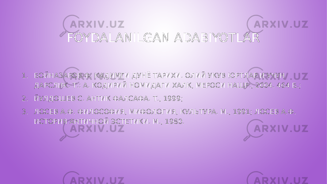 FOYDALANILGAN ADABIYOTLAR 1. БОЙНАЗАРОВ Ф. КАДИМГИ ДУНЁ ТАРИХИ. ОЛИЙ УКУВ ЮРТЛАР И УЧУН ДАРСЛИК. Т.: А. КОДИРИЙ НОМИДАГИ ХАЛК, МЕРОСИ НАШР., 2004. 464 Б.; 2. ЙУЛДОШЕВ С. АНТИК ФАЛСАФА. Т., 1999; 3. ЛОСЕВ А.Ф. ФИЛОСОФИЯ, МИФОЛОГИЯ, КУЛЬТУРА. М., 1991; ЛОСЕВ А.Ф. ИСТОРИЯ АНТИЧНОЙ ЭСТЕТИКИ. М., 1980. 