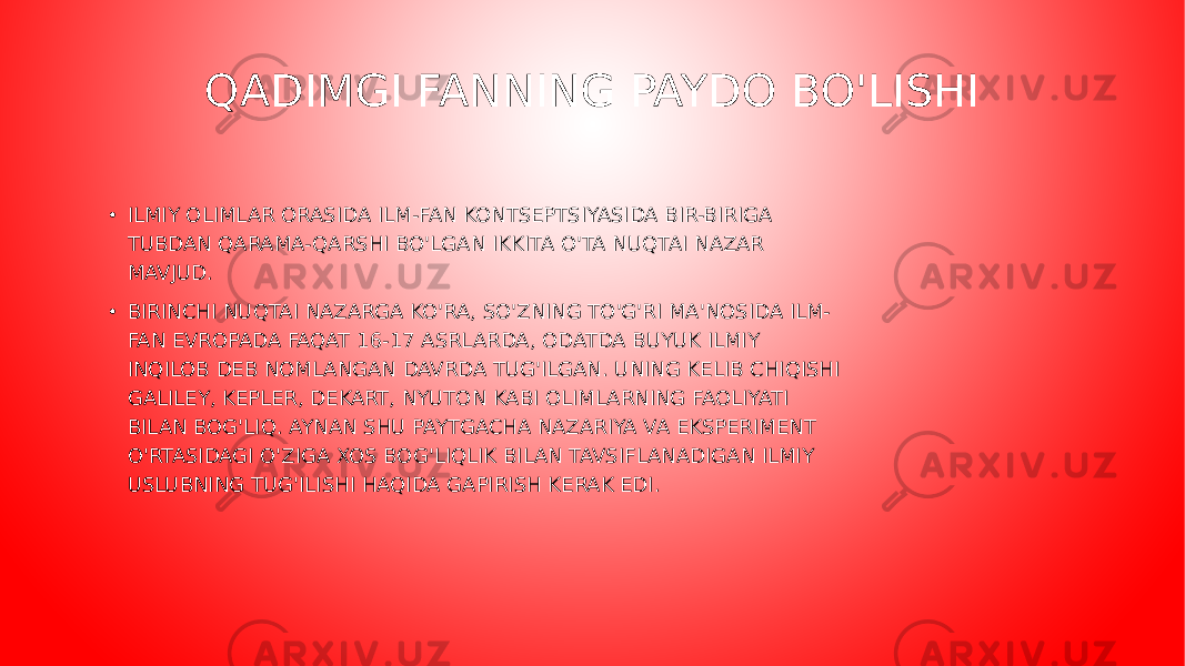 QADIMGI FANNING PAYDO BO&#39;LISHI • ILMIY OLIMLAR ORASIDA ILM-FAN KONTSEPTSIYASIDA BIR-BIRIGA TUBDAN QARAMA-QARSHI BO&#39;LGAN IKKITA O&#39;TA NUQTAI NAZAR MAVJUD. • BIRINCHI NUQTAI NAZARGA KO&#39;RA, SO&#39;ZNING TO&#39;G&#39;RI MA&#39;NOSIDA ILM- FAN EVROPADA FAQAT 16-17 ASRLARDA, ODATDA BUYUK ILMIY INQILOB DEB NOMLANGAN DAVRDA TUG&#39;ILGAN. UNING KELIB CHIQISHI GALILEY, KEPLER, DEKART, NYUTON KABI OLIMLARNING FAOLIYATI BILAN BOG&#39;LIQ. AYNAN SHU PAYTGACHA NAZARIYA VA EKSPERIMENT O&#39;RTASIDAGI O&#39;ZIGA XOS BOG&#39;LIQLIK BILAN TAVSIFLANADIGAN ILMIY USLUBNING TUG&#39;ILISHI HAQIDA GAPIRISH KERAK EDI.  