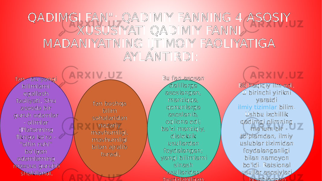 QADIMGI FAN&#34;: QADIMIY FANNING 4 ASOSIY XUSUSIYATI QADIMIY FANNI MADANIYATNING IJTIMOIY FAOLIYATIGA AYLANTIRDI: fan - bu yangi bilimlarni egallash faoliyati. Shu asosda bir guruh odamlar - olimlar (Platonning fikriga ko&#39;ra - &#34;oltin ruhi&#34; bo&#39;lgan odamlarning maxsus guruhi) shakllandi. fan boshqa bilim sohalaridan nazariy mavhumligi, mavhumligi bilan ajralib turadi. Bu fan asosan dalillarga asoslangan, mantiqqa, qonunlarga asoslanib, oqilona edi; ba&#39;zi mantiqiy, dialektik usullardan foydalangan; yangi bilimlarni sinash usullaridan foydalanilgan. Bu haqiqiy ilm edi. U birinchi yirikni yaratdi  ilmiy tizimlar  bilim. Ushbu izchillik qadimgi olimning ma&#39;lum bir to&#39;plamdan, ilmiy uslublar tizimidan foydalanganligi bilan namoyon bo&#39;ldi. Ratsional usullar asosiylari hisoblangan 