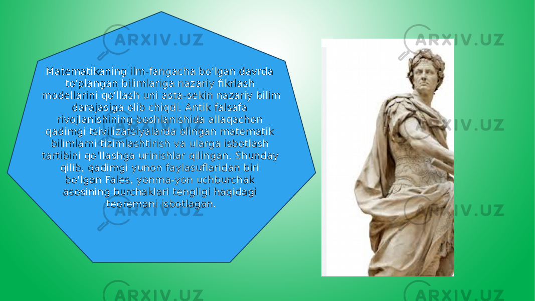 Matematikaning ilm-fangacha bo&#39;lgan davrda to&#39;plangan bilimlariga nazariy fikrlash modellarini qo&#39;llash uni asta-sekin nazariy bilim darajasiga olib chiqdi. Antik falsafa rivojlanishining boshlanishida allaqachon qadimgi tsivilizatsiyalarda olingan matematik bilimlarni tizimlashtirish va ularga isbotlash tartibini qo&#39;llashga urinishlar qilingan. Shunday qilib, qadimgi yunon faylasuflaridan biri bo&#39;lgan Fales, yonma-yon uchburchak asosining burchaklari tengligi haqidagi teoremani isbotlagan. 