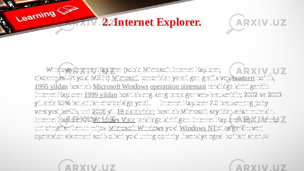 2. Internet Explorer. Windows Internet Explorer (sobiq Microsoft Internet Explorer, qisqartmasi IE yoki MSIE)  Microsoft  tomonidan yaratilgan grafik veb  brauzeri  boʻlib,  1995 yildan  boshlab  Microsoft Windows   operatsion sistemasi  tarkibiga kiritilgandir. Internet Explorer  1999 yildan  boshlab eng keng tarqalgan veb-brauzeridir; 2002 va 2003 yillarda 95% ishlatilish choʻqqisiga yetdi. Internet Explorer 7.0 brauzerning joriy versiyasi boʻlib, uni  2006  yil  18 oktabridan  boshlab Microsoft saytidan olish mumkin. Internet Explorer 7.0 Windows Vista  tarkibiga kiritilgan. Internet Explorer bepul, ammo uni oʻrnatish uchun mijoz  Microsoft Windows  yoki  Windows NT oilasiga kiruvchi operatsion sistemani sotib olishi yoki uning qoniniy litsenziya egasi boʻlishi shart. [1] 