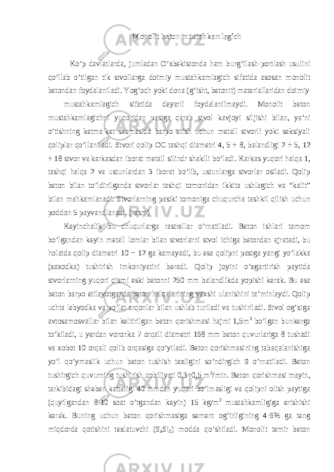 Monolit beton mustahkamlagich Ko’p davlatlarda, jumladan O’zbekistonda ham burg’ilash-portlash usulini qo’llab o’tilgan tik stvollarga doimiy mustahkamlagich sifatida asosan monolit betondan foydalaniladi. Yog’och yoki dona (g’isht, betonit) materiallaridan doimiy mustahkamlagich sifatida deyarli foydalanilmaydi. Monolit beton mustahkamlagichni yuqoridan pastga qarab stvol kavjoyi siljishi bilan, ya’ni o’tishning ketma-ket sxemasida barpo etish uchun metall stvorli yoki seksiyali qoliplar qo’llaniladi. Stvori qolip OC tashqi diametri 4 , 5 ÷ 8 , balandligi 2 ÷ 5 , 12 ÷ 18 stvor va karkasdan iborat metall silindr shaklli bo’ladi. Karkas yuqori halqa 1, tashqi halqa 2 va ustunlardan 3 iborat bo’lib, ustunlarga stvorlar osiladi. Qolip beton bilan to’ldirilganda stvorlar tashqi tomonidan ikkita ushlagich va “kalit” bilan mahkamlanadi. Stvorlarning pastki tomoniga chuqurcha tashkil qilish uchun poddon 5 payvandlanadi. (rasm) Keyinchalik bu chuqurlarga rastrellar o’rnatiladi. Beton ishlari tamom bo’lgandan keyin metall lomlar bilan stvorlarni stvol ichiga betondan ajratadi, bu holatda qolip diametri 10 − 12 ga kamayadi, bu esa qolipni pastga yangi yo’lakka (zaxodka) tushirish imkoniyatini beradi. Qolip joyini o’zgartirish paytida stvorlarning yuqori qismi eski betonni 250 mm balandlikda yopishi kerak. Bu esa beton barpo etilayotganda beton halqalarining yaxshi ulanishini ta’minlaydi. Qolip uchta lebyodka va po’lat arqonlar bilan ushlab turiladi va tushiriladi. Stvol og’ziga avtosamosvallar bilan keltirilgan beton qorishmasi hajmi 1,5m 3 bo’lgan bunkerga to’kiladi, u yerdan voronka 7 orqali diametri 168 mm beton quvurlariga 8 tushadi va xobot 10 orqali qolib orqasiga qo’yiladi. Beton qorishmasining tabaqalanishiga yo’l qo’ymaslik uchun beton tushish tezligini so’ndirgich 9 o’rnatiladi. Beton tushirgich quvurning tushirish qobiliyati 0,3÷0,5 m 3 /min. Beton qorishmasi mayin, tarkibidagi sheben kattaligi 40 mmdan yuqori bo’lmasligi va qolipni olish paytiga (quyilgandan 8-10 soat o’tgandan keyin) 15 kg/m 2 mustahkamligiga erishishi kerak. Buning uchun beton qorishmasiga sement og’irligining 4-6% ga teng miqdorda qotishini tezlatuvchi (S a Si 2 ) modda qo’shiladi. Monolit temir beton 