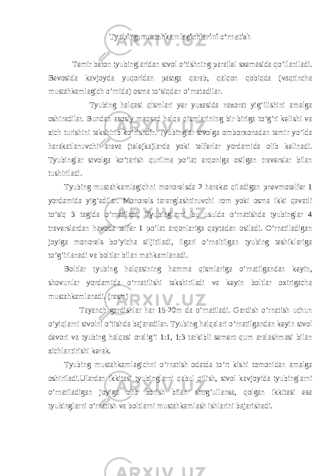 Tyubing mustahkamlagichlarini o’rnatish Temir beton tyubinglaridan stvol o’tishning parallel sxemasida qo’llaniladi. Bevosida kavjoyda yuqoridan pastga qarab, qalqon qobiqda (vaqtincha mustahkamlagich o’rnida) osma to’siqdan o’rnatadilar. Tyubing halqasi qismlari yer yuzasida nazorat yig’ilishini amalga oshiradilar. Bundan asosiy maqsad halqa qismlarining bir-biriga to’g’ri kelishi va zich turishini tekshirib ko’rishdir. Tyubinglar stvolga omborxonadan temir yo’lda harakatlanuvchi arava (telejka)larda yoki telferlar yordamida olib kelinadi. Tyubinglar stvolga ko’tarish qurilma po’lat arqoniga osilgan traverslar bilan tushiriladi. Tyubing mustahkamlagichni monorelsda 2 harakat qiladigan pnevmotelfer 1 yordamida yig’adilar. Monorels taranglashtiruvchi rom yoki osma ikki qavatli to’siq 3 tagida o’rnatiladi. Tyubinglarni bu usulda o’rnatishda tyubinglar 4 traverslardan havoda telfer 1 po’lat arqonlariga qaytadan osiladi. O’rnatiladigan joyiga monorels bo’yicha siljitiladi, ilgari o’rnaltilgan tyubing teshiklariga to’g’irlanadi va boltlar bilan mahkamlanadi. Boltlar tyubing halqasining hamma qismlariga o’rnatilgandan keyin, shovunlar yordamida o’rnatilishi tekshiriladi va keyin boltlar oxirigacha mustahkamlanadi. (rasm) Tayanch gardishlar har 15-20m da o’rnatiladi. Gardish o’rnatish uchun o’yiqlarni stvolni o’tishda bajaradilar. Tyubing halqalari o’rnatilgandan keyin stvol devori va tyubing halqasi oralig’i 1:1, 1:3 tarkibli sement-qum aralashmasi bilan zichlantirishi kerak. Tyubing mustahkamlagichni o’rnatish odatda to’rt kishi tomonidan amalga oshiriladi.Ulardan ikkitasi tyubinglarni qabul qilish, stvol kavjoyida tyubinglarni o’rnatiladigan joyiga olib borish bilan shug’ullansa, qolgan ikkitasi esa tyubinglarni o’rnatish va boltlarni mustahkamlash ishlarini bajarishadi. 