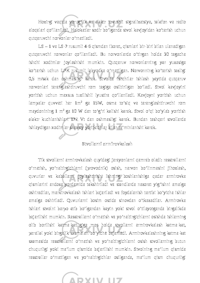 Hozirgi vaqtda yorug’lik va elektr tovushli signalizatsiya, telefon va radio aloqalari qo’llaniladi. Halokatlar sodir bo’lganda stvol kavjoyidan ko’tarish uchun qutqaruvchi norvonlar o’rnatiladi. LS – 1 va LS-2 rusumli 4-6 qismdan iborat, qismlari bir-biri bilan ulanadigan qutqaruvchi norvonlar qo’llaniladi. Bu norvonlarda o’tirgan holda 30 tagacha ishchi xodimlar joylashishi mumkin. Qutqaruv norvonlarning yer yuzasiga ko’tarish uchun LPK rusumli lebyodka o’rnatilgan. Norvonning ko’tarish tezligi 0,5 m/sek dan oshmasligi kerak. Stvolda ishchilar ishlash paytida qutqaruv norvonlari taranglashtiruvchi rom tagiga osiltirilgan bo’ladi. Stvol kavjoyini yoritish uchun maxsus tuzilishli lyustira qo’llaniladi. Kavjoyni yoritish uchun lampalar quvvati har 1m 2 ga 15W, osma to’siq va taranglashtiruvchi rom maydonining 1 m 2 ga 10 W dan to’g’ri kelishi kerak. Stvol o’qi bo’ylab yoritish elektr kuchlanishlari 127 Vt dan oshmasligi kerak. Bundan tashqari stvollarda ishlaydigan xodimlar shaxsiy yoritkichlar bilan ta’minlanishi kerak. Stvollarni armirovkalash Tik stvollarni armirovkalash quyidagi jarayonlarni qamrab oladi: rasstrellarni o’rnatish, yo’naltirgichlarni (provodnik) osish, narvon bo’linmasini jihozlash, quvurlar va kabellarni joylashtirish. Ishning boshlanishiga qadar armirovka qismlarini andoza yordamida tekshiriladi va stendlarda nazorat yig’ishni amalga oshiradilar, markirovkalash ishlari bajariladi va foydalanish tartibi bo’yicha ishlar amalga oshiriladi. Quvurlarni bosim ostida sinovdan o’tkazadilar. Armirovka ishlari stvolni barpo etib bo’lgandan keyin yoki stvol o’tilayotganda birgalikda bajarilishi mumkin. Rasstrellarni o’rnatish va yo’naltirgichlarni osishda ishlarning olib borilishi ketma-ketligiga mos holda stvollarni armirovkalash ketma-ket, parallel yoki birgalik sxemalari bo’yicha bajariladi. Armirovkalashning ketma-ket sxemasida rasstrellarni o’rnatish va yo’naltirgichlarni osish stvollarning butun chuqurligi yoki ma’lum qismida bajarilishi mumkin. Stvolning ma’lum qismida rasstrellar o’rnatilgan va yo’naltirgichlar osilganda, ma’lum qism chuqurligi 