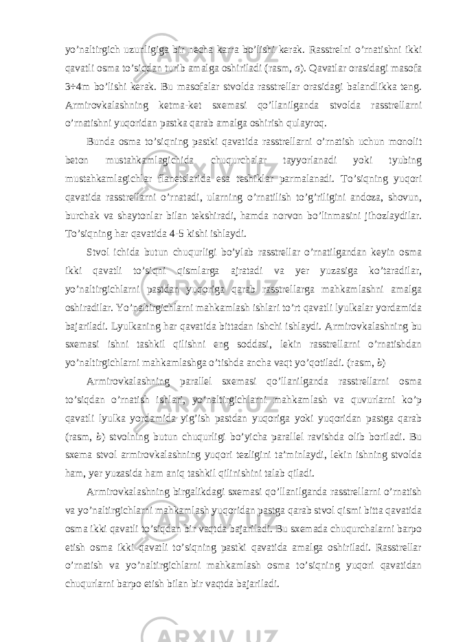 yo’naltirgich uzunligiga bir necha karra bo’lishi kerak. Rasstrelni o’rnatishni ikki qavatli osma to’siqdan turib amalga oshiriladi (rasm, a ). Qavatlar orasidagi masofa 3÷4m bo’lishi kerak. Bu masofalar stvolda rasstrellar orasidagi balandlikka teng. Armirovkalashning ketma-ket sxemasi qo’llanilganda stvolda rasstrellarni o’rnatishni yuqoridan pastka qarab amalga oshirish qulayroq. Bunda osma to’siqning pastki qavatida rasstrellarni o’rnatish uchun monolit beton mustahkamlagichida chuqurchalar tayyorlanadi yoki tyubing mustahkamlagichlar flanetslarida esa teshiklar parmalanadi. To’siqning yuqori qavatida rasstrellarni o’rnatadi, ularning o’rnatilish to’g’riligini andoza, shovun, burchak va shaytonlar bilan tekshiradi, hamda norvon bo’linmasini jihozlaydilar. To’siqning har qavatida 4-5 kishi ishlaydi. Stvol ichida butun chuqurligi bo’ylab rasstrellar o’rnatilgandan keyin osma ikki qavatli to’siqni qismlarga ajratadi va yer yuzasiga ko’taradilar, yo’naltirgichlarni pastdan yuqoriga qarab rasstrellarga mahkamlashni amalga oshiradilar. Yo’naltirgichlarni mahkamlash ishlari to’rt qavatli lyulkalar yordamida bajariladi. Lyulkaning har qavatida bittadan ishchi ishlaydi. Armirovkalashning bu sxemasi ishni tashkil qilishni eng soddasi, lekin rasstrellarni o’rnatishdan yo’naltirgichlarni mahkamlashga o’tishda ancha vaqt yo’qotiladi. (rasm, b ) Armirovkalashning parallel sxemasi qo’llanilganda rasstrellarni osma to’siqdan o’rnatish ishlari, yo’naltirgichlarni mahkamlash va quvurlarni ko’p qavatli lyulka yordamida yig’ish pastdan yuqoriga yoki yuqoridan pastga qarab (rasm, b ) stvolning butun chuqurligi bo’yicha parallel ravishda olib boriladi. Bu sxema stvol armirovkalashning yuqori tezligini ta’minlaydi, lekin ishning stvolda ham, yer yuzasida ham aniq tashkil qilinishini talab qiladi. Armirovkalashning birgalikdagi sxemasi qo’llanilganda rasstrellarni o’rnatish va yo’naltirgichlarni mahkamlash yuqoridan pastga qarab stvol qismi bitta qavatida osma ikki qavatli to’siqdan bir vaqtda bajariladi. Bu sxemada chuqurchalarni barpo etish osma ikki qavatli to’siqning pastki qavatida amalga oshiriladi. Rasstrellar o’rnatish va yo’naltirgichlarni mahkamlash osma to’siqning yuqori qavatidan chuqurlarni barpo etish bilan bir vaqtda bajariladi. 