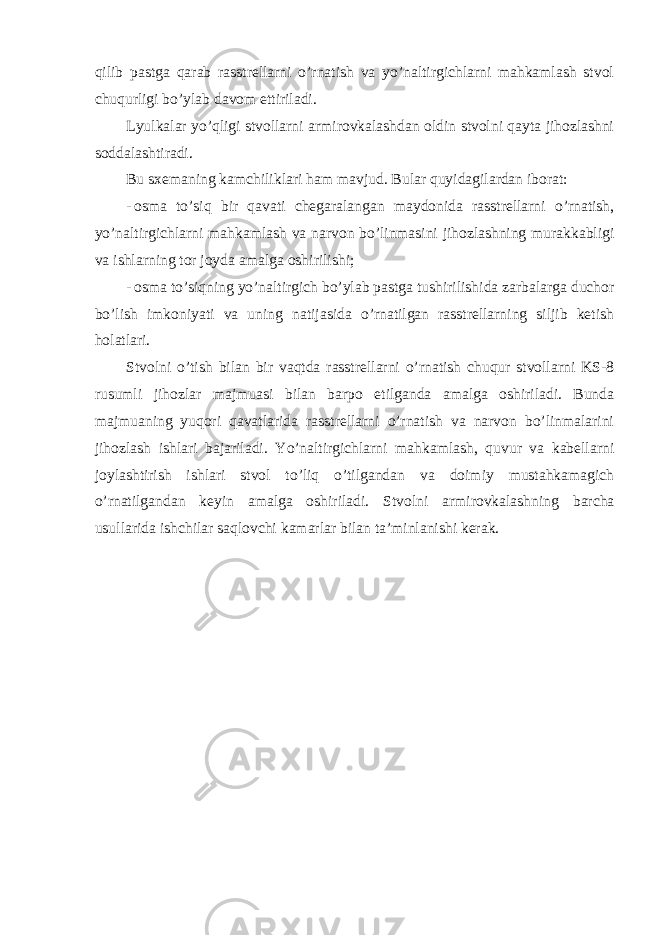 qilib pastga qarab rasstrellarni o’rnatish va yo’naltirgichlarni mahkamlash stvol chuqurligi bo’ylab davom ettiriladi. Lyulkalar yo’qligi stvollarni armirovkalashdan oldin stvolni qayta jihozlashni soddalashtiradi. Bu sxemaning kamchiliklari ham mavjud. Bular quyidagilardan iborat: - osma to’siq bir qavati chegaralangan maydonida rasstrellarni o’rnatish, yo’naltirgichlarni mahkamlash va narvon bo’linmasini jihozlashning murakkabligi va ishlarning tor joyda amalga oshirilishi; - osma to’siqning yo’naltirgich bo’ylab pastga tushirilishida zarbalarga duchor bo’lish imkoniyati va uning natijasida o’rnatilgan rasstrellarning siljib ketish holatlari. Stvolni o’tish bilan bir vaqtda rasstrellarni o’rnatish chuqur stvollarni KS-8 rusumli jihozlar majmuasi bilan barpo etilganda amalga oshiriladi. Bunda majmuaning yuqori qavatlarida rasstrellarni o’rnatish va narvon bo’linmalarini jihozlash ishlari bajariladi. Yo’naltirgichlarni mahkamlash, quvur va kabellarni joylashtirish ishlari stvol to’liq o’tilgandan va doimiy mustahkamagich o’rnatilgandan keyin amalga oshiriladi. Stvolni armirovkalashning barcha usullarida ishchilar saqlovchi kamarlar bilan ta’minlanishi kerak. 