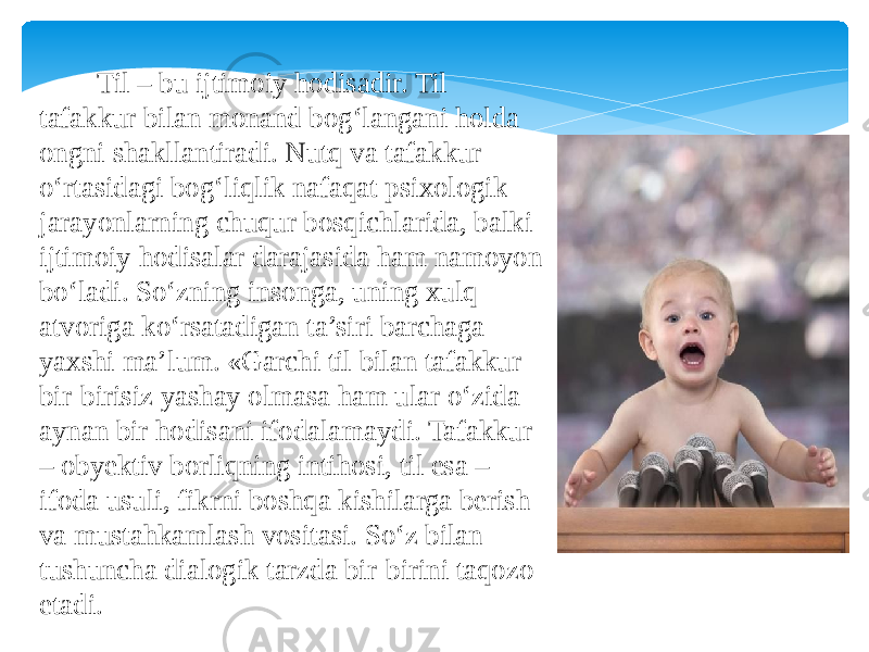  Til – bu ijtimoiy hodisadir. Til tafakkur bilan monand bog‘langani holda ongni shakllantiradi. Nutq va tafakkur o‘rtasidagi bog‘liqlik nafaqat psixologik jarayonlarning chuqur bosqichlarida, balki ijtimoiy hodisalar darajasida ham namoyon bo‘ladi. So‘zning insonga, uning xulq- atvoriga ko‘rsatadigan ta’siri barchaga yaxshi ma’lum. «Garchi til bilan tafakkur bir-birisiz yashay olmasa ham ular o‘zida aynan bir hodisani ifodalamaydi. Tafakkur – obyektiv borliqning intihosi, til esa – ifoda usuli, fikrni boshqa kishilarga berish va mustahkamlash vositasi. So‘z bilan tushuncha dialogik tarzda bir-birini taqozo etadi. 