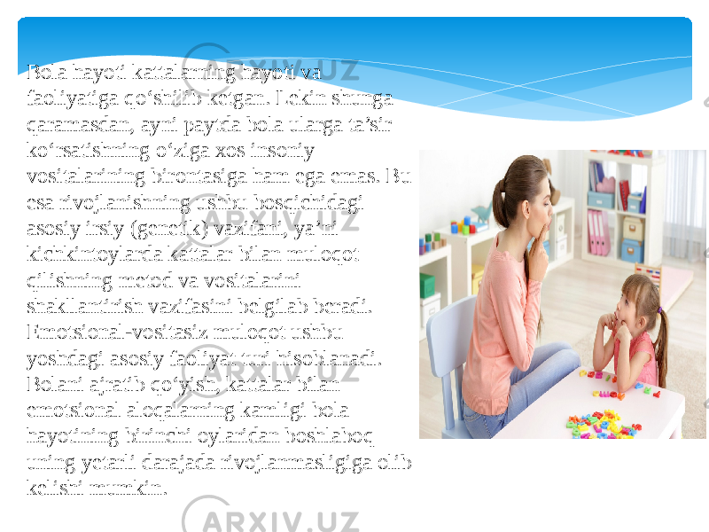 Bola hayoti kattalarning hayoti va faoliyatiga qo‘shilib ketgan. Lekin shunga qaramasdan, ayni paytda bola ularga ta’sir ko‘rsatishning o‘ziga xos insoniy vositalarining birontasiga ham ega emas. Bu esa rivojlanishning ushbu bosqichidagi asosiy irsiy (genetik) vazifani, ya’ni kichkintoylarda kattalar bilan muloqot qilishning metod va vositalarini shakllantirish vazifasini belgilab beradi. Emotsional-vositasiz muloqot ushbu yoshdagi asosiy faoliyat turi hisoblanadi. Bolani ajratib qo‘yish, kattalar bilan emotsional aloqalarning kamligi bola hayotining birinchi oylaridan boshlaboq uning yetarli darajada rivojlanmasligiga olib kelishi mumkin. 