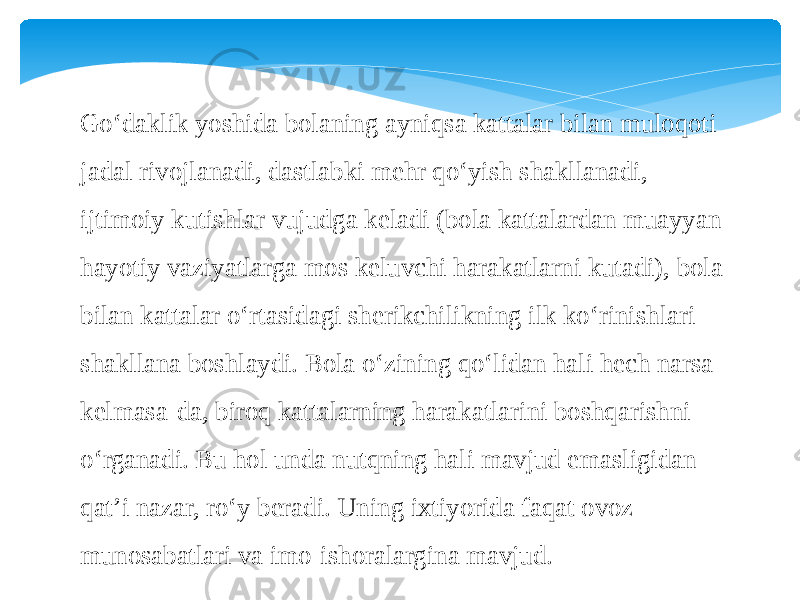 Go‘daklik yoshida bolaning ayniqsa kattalar bilan muloqoti jadal rivojlanadi, dastlabki mehr qo‘yish shakllanadi, ijtimoiy kutishlar vujudga keladi (bola kattalardan muayyan hayotiy vaziyatlarga mos keluvchi harakatlarni kutadi), bola bilan kattalar o‘rtasidagi sherikchilikning ilk ko‘rinishlari shakllana boshlaydi. Bola o‘zining qo‘lidan hali hech narsa kelmasa-da, biroq kattalarning harakatlarini boshqarishni o‘rganadi. Bu hol unda nutqning hali mavjud emasligidan qat’i nazar, ro‘y beradi. Uning ixtiyorida faqat ovoz munosabatlari va imo-ishoralargina mavjud. 