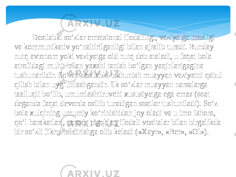  Dastlabki so‘zlar emotsional ifodaliligi, vaziyatga mosligi va kommunikativ yo‘naltirilganligi bilan ajralib turadi. Bunday nutq avtonom yoki vaziyatga oid nutq deb ataladi, u faqat bola atrofidagi muhit bilan yaxshi tanish bo‘lgan yaqinlarigagina tushunarlidir. So‘zni dastlabki tushunish muayyan vaziyatni qabul qilish bilan uyg‘unlashgandir. Ilk so‘zlar muayyan narsalarga taalluqli bo‘lib, umumlashtiruvchi xususiyatga ega emas (soat deganda faqat devorda osilib turadigan soatlar tushuniladi). So‘z bola xulqining umumiy ko‘rinishidan joy oladi va u imo-ishora, qo‘l harakatlari, qarash-nigohlar, ifodali vositalar bilan birgalikda bir so‘zli fikrni bildirishga olib keladi («Xayr», «Ber», «Ol»). 