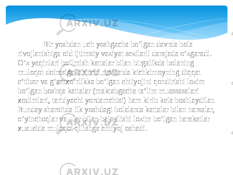  Bir yoshdan uch yoshgacha bo‘lgan davrda bola rivojlanishiga oid ijtimoiy vaziyat sezilarli darajada o‘zgaradi. O‘z yaqinlari bo‘lmish kattalar bilan birgalikda bolaning muloqot doirasiga birinchi navbatda kichkintoyning diqqat- e’tibor va g‘amxo‘rlikka bo‘lgan ehtiyojini qondirishi lozim bo‘lgan boshqa kattalar (maktabgacha ta’lim muassasalari xodimlari, tarbiyachi yordamchisi) ham kirib kela boshlaydilar. Bunday sharoitda ilk yoshdagi bolalarda kattalar bilan narsalar, o‘yinchoqlar va ular bilan bajarilishi lozim bo‘lgan harakatlar xususida muloqot qilishga ehtiyoj oshadi. 