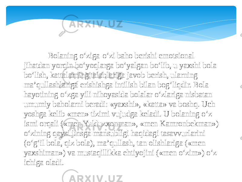  Bolaning o‘ziga-o‘zi baho berishi emotsional jihatdan yorqin bo‘yoqlarga bo‘yalgan bo‘lib, u yaxshi bola bo‘lish, kattalarning talablariga javob berish, ularning ma’qullashlariga erishishga intilish bilan bog‘liqdir. Bola hayotining o‘zga yili nihoyasida bolalar o‘zlariga nisbatan umumiy baholarni beradi: «yaxshi», «katta» va boshq. Uch yoshga kelib «men» tizimi vujudga keladi. U bolaning o‘z ismi orqali («men Yulduzxonman», «men Kamronbekman») o‘zining qaysi jinsga mansubligi haqidagi tasavvurlarini (o‘g‘il bola, qiz bola), ma’qullash, tan olishlariga («men yaxshiman») va mustaqillikka ehtiyojini («men o‘zim») o‘z ichiga oladi. 