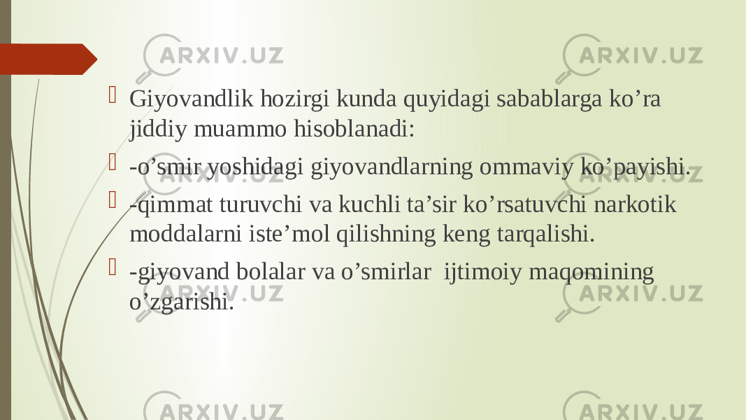  Giyovandlik hozirgi kunda quyidagi sabablarga ko’ra jiddiy muammo hisoblanadi:  -o’smir yoshidagi giyovandlarning ommaviy ko’payishi.  -qimmat turuvchi va kuchli ta’sir ko’rsatuvchi narkotik moddalarni iste’mol qilishning keng tarqalishi.  -giyovand bolalar va o’smirlar  ijtimoiy maqomining o’zgarishi. 