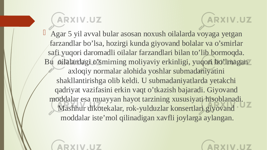  Agar 5 yil avval bular asosan noxush oilalarda voyaga yetgan farzandlar bo’lsa, hozirgi kunda giyovand bolalar va o’smirlar safi yuqori daromadli oilalar farzandlari bilan to’lib bormoqda. Bu  oilalardagi o’smirning moliyaviy erkinligi, yuqori bo’lmagan axloqiy normalar alohida yoshlar submadaniyatini shakllantirishga olib keldi. U submadaniyatlarda yetakchi qadriyat vazifasini erkin vaqt o’tkazish bajaradi. Giyovand moddalar esa muayyan hayot tarzining xususiyati hisoblanadi. Mashhur dikotekalar, rok-yulduzlar konsertlari giyovand moddalar iste’mol qilinadigan xavfli joylarga aylangan. 