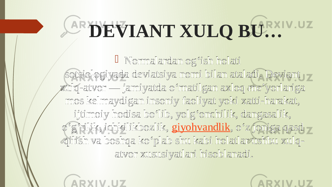  DEVIANT XULQ BU…  Normalardan og‘ish holati sotsiologiyada deviatsiya nomi bilan ataladi. Deviant xulq-atvor — jamiyatda o‘rnatilgan axloq me’yorlariga mos kelmaydigan insoniy faoliyat yoki xatti-harakat, ijtimoiy hodisa bo‘lib, yolg‘onchilik, dangasalik, o‘g‘rilik, ichkilikbozlik,  giyohvandlik , o‘z joniga qasd qilish va boshqa ko‘plab shu kabi holatlar ushbu xulq- atvor xususiyatlari hisoblanadi. 