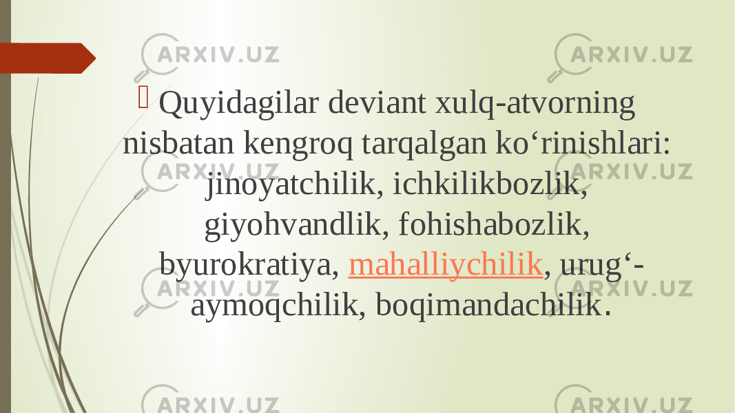  Quyidagilar deviant xulq-atvorning nisbatan kengroq tarqalgan ko‘rinishlari: jinoyatchilik, ichkilikbozlik, giyohvandlik, fohishabozlik, byurokratiya,  mahalliychilik , urug‘- aymoqchilik, boqimandachilik . 