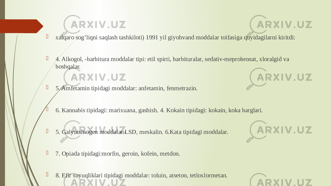  xalqaro sog’liqni saqlash tashkiloti) 1991 yil giyohvand moddalar toifasiga quyidagilarni kiritdi:  4. Alkogol, -barbitura moddalar tipi: etil spirti, barbituralar, sedativ-meprobronat, xloralgid va boshqalar.  5. Amfetamin tipidagi moddalar: anfetamin, fenmetrazin.  6. Kannabis tipidagi: marixuana, gashish. 4. Kokain tipidagi: kokain, koka barglari.  5. Galyutsinogen moddalar:LSD, meskalin. 6.Kata tipidagi moddalar.  7. Opiada tipidagi:morfin, geroin, kofein, metdon.  8. Efir suyuqliklari tipidagi moddalar: toluin, atseton, tetloxlormetan. 