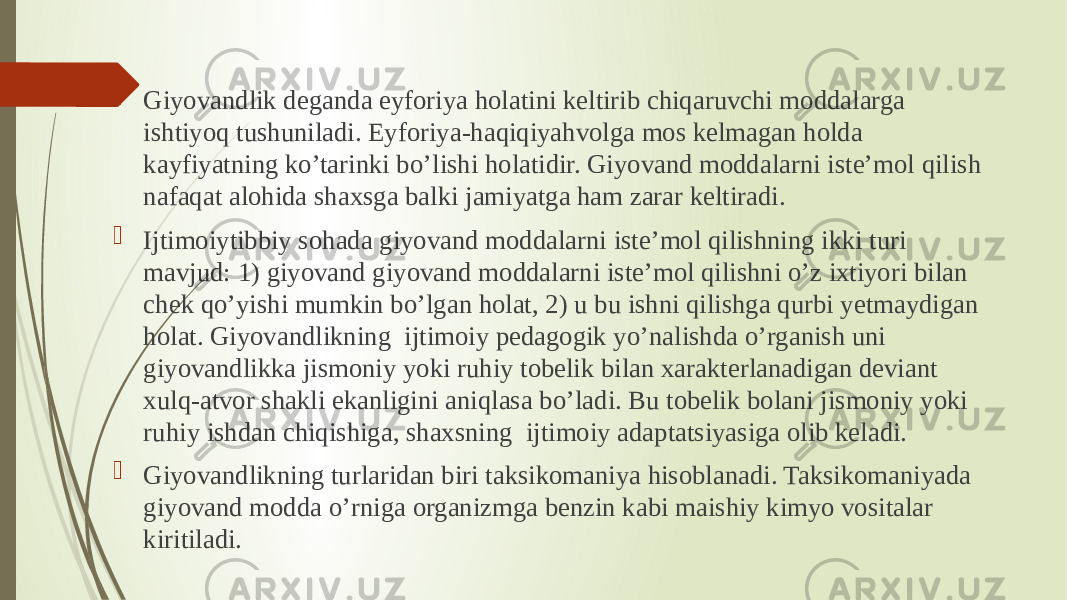  Giyovandlik deganda eyforiya holatini keltirib chiqaruvchi moddalarga ishtiyoq tushuniladi. Eyforiya-haqiqiyahvolga mos kelmagan holda kayfiyatning ko’tarinki bo’lishi holatidir. Giyovand moddalarni iste’mol qilish nafaqat alohida shaxsga balki jamiyatga ham zarar keltiradi.  Ijtimoiytibbiy sohada giyovand moddalarni iste’mol qilishning ikki turi mavjud: 1) giyovand giyovand moddalarni iste’mol qilishni o’z ixtiyori bilan chek qo’yishi mumkin bo’lgan holat, 2) u bu ishni qilishga qurbi yetmaydigan holat. Giyovandlikning  ijtimoiy pedagogik yo’nalishda o’rganish uni giyovandlikka jismoniy yoki ruhiy tobelik bilan xarakterlanadigan deviant xulq-atvor shakli ekanligini aniqlasa bo’ladi. Bu tobelik bolani jismoniy yoki ruhiy ishdan chiqishiga, shaxsning  ijtimoiy adaptatsiyasiga olib keladi.  Giyovandlikning turlaridan biri taksikomaniya hisoblanadi. Taksikomaniyada giyovand modda o’rniga organizmga benzin kabi maishiy kimyo vositalar kiritiladi. 