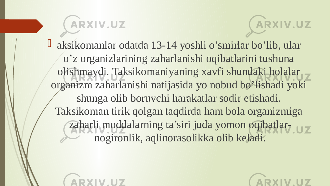  aksikomanlar odatda 13-14 yoshli o’smirlar bo’lib, ular o’z organizlarining zaharlanishi oqibatlarini tushuna olishmaydi. Taksikomaniyaning xavfi shundaki bolalar organizm zaharlanishi natijasida yo nobud bo’lishadi yoki shunga olib boruvchi harakatlar sodir etishadi. Taksikoman tirik qolgan taqdirda ham bola organizmiga zaharli moddalarning ta’siri juda yomon oqibatlar- nogironlik, aqlinorasolikka olib keladi. 