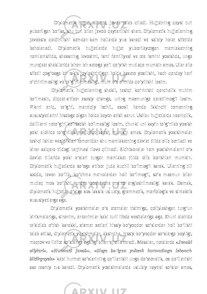  Diplomatik hujjat, albatta, javob talab qiladi. Hujjatning qaysi turi yuborilgan bo’lsa, shu turi bilan javob qaytarilishi shart. Diplomatik hujjatlarning javobsiz qoldirilishi kamdan-kam hollarda yuz beradi va salbiy holat sifatida baholanadi. Diplomatik hujjatlarda hujjat yuborilayotgan mamlakatning nomlanishida, shaxsning lavozimi, ismi familiyasi va ota ismini yozishda, unga murojaat shakllarida biron-bir xatoga yo’l qo’yish mutlaqo mumkin emas. Ular a&#39;lo sifatli qog’ozga bir tekis joylashtirilgan holda bexato yozilishi, hech qanday harf o’chirilmasligi va to’g’rilanmasligi, muhr o’z o’rnida qo’yilishi lozim. Diplomatik hujjatlarning shakli, tashqi ko’rinishi qanchalik muhim bo’lmasin, diqqat-e&#39;tibor asosiy qismga, uning mazmuniga qaratilmog’i lozim. Fikrni aniq, to’g’ri, mantiqiy izchil, asosli hamda ikkinchi tomonning xususiyatlarini hisobga olgan holda bayon etish zarur. Ushbu hujjatlarda noaniqlik, dalillarni noto’g’ri ko’rsatish bo’lmasligi lozim, chunki uni keyin to’g’rilab yozish yoki alohida to’g’rilab ma&#39;lumot berish mumkin emas. Diplomatik yozishmalar tashqi ishlar vazirliklari tomonidan shu mamlakatning davlat tilida olib boriladi va biror xalqaro tildagi tarjimasi ilova qilinadi. Elchixonalar ham yozishmalarni o’z davlat tillarida yoki o’zlari turgan mamlakat tilida olib borishlari mumkin. Diplomatik hujjatlarda so’zga e&#39;tibor juda kuchli bo’lmog’i kerak. Ularning tili sodda, ravon bo’lib, ko’chma ma&#39;nolardan holi bo’lmog’i, so’z mazmun bilan mutlaq mos bo’lishi, undan boshqacha ma&#39;no anglashilmasligi kerak. Demak, diplomatik hujjatlar o’ziga xos leksik-uslubiy, grammatik, morfologik va sintaktik xususiyatlarga ega. Diplomatik yozishmalar o’z atamalar tizimiga, qoliplashgan turg’un birikmalariga, sinonim, antonimlar kabi turli ifoda vositalariga ega. Shuni alohida ta&#39;kidlab o’tish kerakki, xizmat xatlari hissiy-bo’yoqdor so’zlardan holi bo’lishi talab etilsa, diplomatik yozishmalar, aksincha, hissiy-bo’yoqdor so’zlarga boyligi, maqtov va iltifot so’zlariga egaligi bilan ajralib turadi. Masalan, notalarda «Janobi oliylari», «Hurmatli janob», «Sizga bo’lgan yuksak hurmatimga ishonch bildirgaysiz» kabi hurmat so’zlarining qo’llanishi unga do’stonalik, oz qo’llanishi esa rasmiy tus beradi. Diplomatik yozishmalarda uslubiy neytral so’zlar emas, 