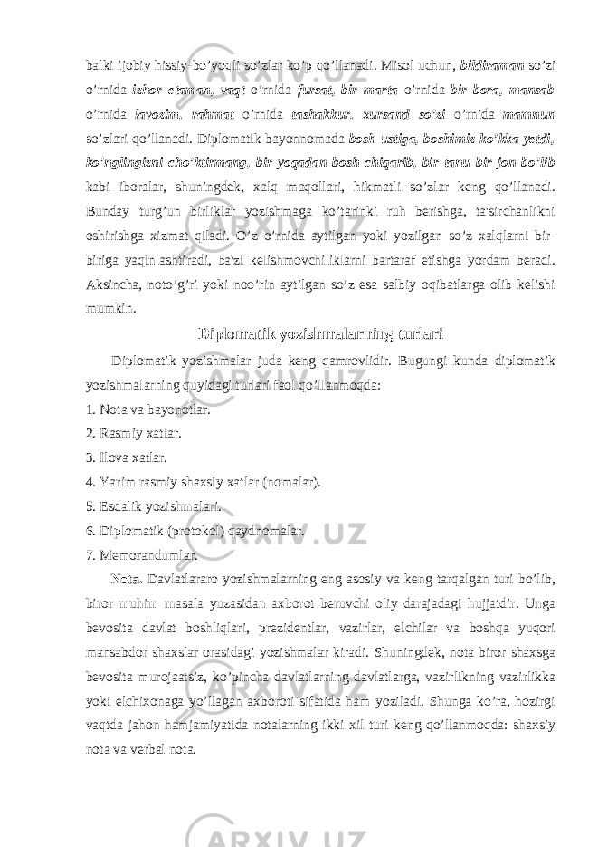 balki ijobiy hissiy-bo’yoqli so’zlar ko’p qo’llanadi. Misol uchun, bildiraman so’zi o’rnida izhor etaman, vaqt o’rnida fursat, bir marta o’rnida bir bora, mansab o’rnida lavozim, rahmat o’rnida tashakkur, xursand so’zi o’rnida mamnun so’zlari qo’llanadi. Diplomatik bayonnomada bosh ustiga, boshimiz ko’kka yetdi, ko’nglingizni cho’ktirmang, bir yoqadan bosh chiqarib, bir tanu bir jon bo’lib kabi iboralar, shuningdek, xalq maqollari, hikmatli so’zlar keng qo’llanadi. Bunday turg’un birliklar yozishmaga ko’tarinki ruh berishga, ta&#39;sirchanlikni oshirishga xizmat qiladi. O’z o’rnida aytilgan yoki yozilgan so’z xalqlarni bir- biriga yaqinlashtiradi, ba&#39;zi kelishmovchiliklarni bartaraf etishga yordam beradi. Aksincha, noto’g’ri yoki noo’rin aytilgan so’z esa salbiy oqibatlarga olib kelishi mumkin. Diplomatik yozishmalarning turlari Diplomatik yozishmalar juda keng qamrovlidir. Bugungi kunda diplomatik yozishmalarning quyidagi turlari faol qo’llanmoqda: 1. Nota va bayonotlar. 2. Rasmiy xatlar. 3. Ilova xatlar. 4. Yarim rasmiy shaxsiy xatlar (nomalar). 5. Esdalik yozishmalari. 6. Diplomatik (protokol) qaydnomalar. 7. Memorandumlar. Nota. Davlatlararo yozishmalarning eng asosiy va keng tarqalgan turi bo’lib, biror muhim masala yuzasidan axborot beruvchi oliy darajadagi hujjatdir. Unga bevosita davlat boshliqlari, prezidentlar, vazirlar, elchilar va boshqa yuqori mansabdor shaxslar orasidagi yozishmalar kiradi. Shuningdek, nota biror shaxsga bevosita murojaatsiz, ko’pincha davlatlarning davlatlarga, vazirlikning vazirlikka yoki elchixonaga yo’llagan axboroti sifatida ham yoziladi. Shunga ko’ra, hozirgi vaqtda jahon hamjamiyatida notalarning ikki xil turi keng qo’llanmoqda: shaxsiy nota va verbal nota. 