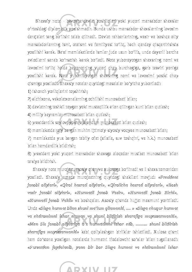  Shaxsiy nota - bevosita davlat boshliqlari yoki yuqori mansabdor shaxslar o’rtasidagi diplomatik yozishmadir. Bunda ushbu mansabdor shaxslarning lavozim darajalari teng bo’lishi talab qilinadi. Davlat rahbarlarining, vazir va boshqa oliy mansabdorlarning ismi, otaismi va familiyasi to’liq, hech qanday qisqartirishsiz yozilishi kerak. Ba&#39;zi mamlakatlarda ismlar juda uzun bo’lib, unda deyarli barcha avlodlarni sanab ko’rsatish kerak bo’ladi. Nota yuborayotgan shaxsning nomi va lavozimi to’liq holda bayonotning yuqori chap burchagiga, gerb tasviri yoniga yozilishi kerak. Nota yuborilayotgan shaxsning nomi va lavozimi pastki chap qismiga yoziladi. Shaxsiy notalar quyidagi masalalar bo’yicha yuboriladi: 1) ishonch yorliqlarini topshirish; 2) elchixona, vakolatxonalarning ochilishi munosabati bilan; 3) davlatning tashkil topgan yoki mustaqillik e&#39;lon qilingan kuni bilan qutlash; 4) milliy bayramlar munosabati bilan qutlash; 5) prezidentlik saylovi yoki referendum munosabati bilan qutlash; 6) mamlakatda ro’y bergan muhim ijtimoiy-siyosiy voqyea munosabati bilan; 7) mamlakatda yuz bergan tabiiy ofat (zilzila, suv toshqini, va h.k.) munosabati bilan hamdardlik bildirish; 8) prezident yoki yuqori mansabdor shaxsga aloqador musibat munosabati bilan ta&#39;ziya bildirish. Shaxsiy nota murojaat, asosiy qism va xulosaga bo’linadi va I shaxs tomonidan yoziladi. Shaxsiy notada murojaatning quyidagi shakllari mavjud: «Prezident janobi oliylari», «Qirol hazrati oliylari», «Qirolicha hazrati oliyalari», «Bosh vazir janobi oliylari», «Hurmatli janob Vazir», «Hurmatli janob Elchi», «Hurmatli janob Vakil» va boshqalar. Asosiy qismda hujjat mazmuni yoritiladi. Unda «Sizga hurmat bilan shuni ma&#39;lum qilamanki, .... » «Sizga chuqur hurmat va ehtiromimni izhor etaman va shuni bildirish sharafiga muyassarmanki», «Men Siz janobi oliylariga o’z hurmatimni izhor etib, .......... shuni bildirish sharafiga muyassarmanki» kabi qoliplashgan birliklar ishlatiladi. Xulosa qismi ham do’stona yozilgan notalarda hurmatni ifodalovchi so’zlar bilan tugallanadi: «Fursatdan foydalanib, yana bir bor Sizga hurmat va ehtiromimni izhor 