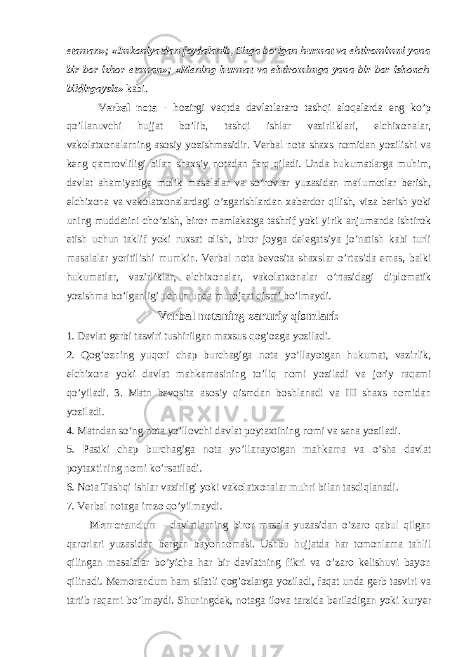 etaman»; «Imkoniyatdan foydalanib, Sizga bo’lgan hurmat va ehtiromimni yana bir bor izhor etaman»; «Mening hurmat va ehtiromimga yana bir bor ishonch bildirgaysiz» kabi. Verbal nota - hozirgi vaqtda davlatlararo tashqi aloqalarda eng ko’p qo’llanuvchi hujjat bo’lib, tashqi ishlar vazirliklari, elchixonalar, vakolatxonalarning asosiy yozishmasidir. Verbal nota shaxs nomidan yozilishi va keng qamrovliligi bilan shaxsiy notadan farq qiladi. Unda hukumatlarga muhim, davlat ahamiyatiga molik masalalar va so’rovlar yuzasidan ma&#39;lumotlar berish, elchixona va vakolatxonalardagi o’zgarishlardan xabardor qilish, viza berish yoki uning muddatini cho’zish, biror mamlakatga tashrif yoki yirik anjumanda ishtirok etish uchun taklif yoki ruxsat olish, biror joyga delegatsiya jo’natish kabi turli masalalar yoritilishi mumkin. Verbal nota bevosita shaxslar o’rtasida emas, balki hukumatlar, vazirliklar, elchixonalar, vakolatxonalar o’rtasidagi diplomatik yozishma bo’lganligi uchun unda murojaat qismi bo’lmaydi. Verbal notaning zaruriy qismlari: 1. Davlat gerbi tasviri tushirilgan maxsus qog’ozga yoziladi. 2. Qog’ozning yuqori chap burchagiga nota yo’llayotgan hukumat, vazirlik, elchixona yoki davlat mahkamasining to’liq nomi yoziladi va joriy raqami qo’yiladi. 3. Matn bevosita asosiy qismdan boshlanadi va III shaxs nomidan yoziladi. 4. Matndan so’ng nota yo’llovchi davlat poytaxtining nomi va sana yoziladi. 5. Pastki chap burchagiga nota yo’llanayotgan mahkama va o’sha davlat poytaxtining nomi ko’rsatiladi. 6. Nota Tashqi ishlar vazirligi yoki vakolatxonalar muhri bilan tasdiqlanadi. 7. Verbal notaga imzo qo’yilmaydi. Memorandum - davlatlarning biror masala yuzasidan o’zaro qabul qilgan qarorlari yuzasidan bergan bayonnomasi. Ushbu hujjatda har tomonlama tahlil qilingan masalalar bo’yicha har bir davlatning fikri va o’zaro kelishuvi bayon qilinadi. Memorandum ham sifatli qog’ozlarga yoziladi, faqat unda gerb tasviri va tartib raqami bo’lmaydi. Shuningdek, notaga ilova tarzida beriladigan yoki kuryer 