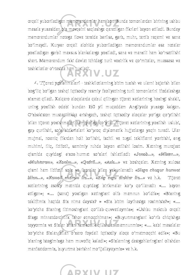 orqali yuboriladigan memorandumlar ham bor. Bunda tomonlardan birining ushbu masala yuzasidan o’z mavqeini saqlashga qaratilgan fikrlari bayon etiladi. Bunday memorandumlar notaga ilova tarzida berilsa, gerb, muhr, tartib raqami va sana bo’lmaydi. Kuryer orqali alohida yuboriladigan memorandumlar esa notalar yoziladigan gerbli maxsus blankalarga yoziladi, sana va manzili ham ko’rsatilishi shart. Memorandum ikki davlat ichidagi turli vazirlik va qo’mitalar, muassasa va tashkilotlar o’rtasida ham tuziladi. 4. Tijorat yozishmalari - tashkilotlarning bitim tuzish va ularni bajarish bilan bog’liq bo’lgan tashqi iqtisodiy rasmiy faoliyatining turli tomonlarini ifodalashga xizmat qiladi. Xalqaro aloqalarda qabul qilingan tijorat xatlarining hozirgi shakli, uning yozilish odobi bundan 150 yil muqaddam Angliyada yuzaga kelgan. O’zbekiston mustaqillikka erishgach, tashqi iqtisodiy aloqalar yo’lga qo’yilishi bilan tijorat yozishmalari ham yo’lga qo’yildi. Tijorat xatlarining yozilish uslubi, gap qurilishi, so’z birikmalari ko’proq diplomatik hujjatlarga yaqin turadi. Ular mujmal, noaniq fikrdan holi bo’lishi, izchil va tugal takliflarni yoritishi, eng muhimi, iliq, iltifotli, samimiy ruhda bayon etilishi lozim. Xatning murojaat qismida quyidagi e&#39;zoz-hurmat so’zlari ishlatiladi: «Janob...», «Mister...», «Muhtaram», «Xonim...», «Qadrli...», «Aziz...» va boshqalar. Xatning xulosa qismi ham iltifotli so’z va iboralar bilan yakunlanadi: «Sizga chuqur hurmat bilan...», «Kamoli ehtirom ila...», «Eng ezgu tilaklar ila...» va h.k. Tijorat xatlarining asosiy matnida quyidagi birikmalar ko’p qo’llanadi: «.... bayon etilgan»; «.... (sana) yozilgan xatingizni olib mamnun bo’ldik»; «Bizning taklifimiz haqida Siz nima deysiz? » «Siz bitim loyihasiga rozimisiz?»; «.... bo’yicha Sizning iltimosingizni qo’llab-quvvatlaymiz»; «Ushbu maktub orqali Sizga minnatdorchilik izhor etmoqchiman»; «Buyurtmangizni ko’rib chiqishga tayyormiz va Sizlar bilan hamkorlik qilishdan mamnunmiz»; «.... kabi masalalar bo’yicha Sizlar bilan o’zaro foydali iqtisodiy aloqa o’rnatmoqchi edik»; «Bu bizning istagimizga ham muvofiq keladi»; «Sizlarning dastgohlaringizni olishdan manfaatdormiz, buyurtma berishni mo’ljallayapmiz» va h.k. 