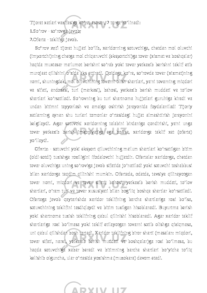 Tijorat xatlari vazifasiga ko’ra, asosan, 2 turga bo’linadi: 1.So’rov - so’rovga javob; 2.Oferta - taklifga javob. So’rov xati tijorat hujjati bo’lib, xaridorning sotuvchiga, chetdan mol oluvchi (importchi)ning chetga mol chiqaruvchi (eksportchi)ga tovar (xizmat va boshqalar) haqida muxtasar ma&#39;lumot berishni so’rab yoki tovar yetkazib berishni taklif etib murojaat qilishini o’zida aks ettiradi. Qoidaga ko’ra, so’rovda tovar (xizmat)ning nomi, shuningdek, mol oluvchining tovarni olish shartlari, ya&#39;ni tovarning miqdori va sifati, andozasi, turi (markasi), bahosi, yetkazib berish muddati va to’lov shartlari ko’rsatiladi. So’rovning bu turi shartnoma hujjatlari guruhiga kiradi va undan bitimni tayyorlash va amalga oshirish jarayonida foydalaniladi Tijoriy xatlarning aynan shu turlari tomonlar o’rtasidagi hujjat almashtirish jarayonini belgilaydi. Agar sotuvchi xaridorning talabini birdaniga qondirishi, ya&#39;ni unga tovar yetkazib berish imkoniyatiga ega bo’lsa, xaridorga taklif xat (oferta) yo’llaydi. Oferta - sotuvchi yoki eksport qiluvchining ma&#39;lum shartlari ko’rsatilgan bitim (oldi-sotdi) tuzishga roziligini ifodalovchi hujjatdir. Ofertalar xaridorga, chetdan tovar oluvchiga uning so’roviga javob sifatida jo’natiladi yoki sotuvchi tashabbusi bilan xaridorga taqdim qilinishi mumkin. Ofertada, odatda, tavsiya qilinayotgan tovar nomi, miqdori va tovar sifati, bahosi, yetkazib berish muddati, to’lov shartlari, o’ram turi va tovar xususiyati bilan bog’liq boshqa shartlar ko’rsatiladi. Ofertaga javob qaytarishda xaridor taklifning barcha shartlariga rozi bo’lsa, sotuvchining taklifini tasdiqlaydi va bitim tuzilgan hisoblanadi. Buyurtma berish yoki shartnoma tuzish taklifning qabul qilinishi hisoblanadi. Agar xaridor taklif shartlariga rozi bo’lmasa yoki taklif etilayotgan tovarni sotib olishga qiziqmasa, uni qabul qilishdan bosh tortadi. Xaridor taklifning biror sharti (masalan: miqdori, tovar sifati, narxi, yetkazib berish muddati va boshqalar)ga rozi bo’lmasa, bu haqda sotuvchiga xabar beradi va bitimning barcha shartlari bo’yicha to’liq kelishib olguncha, ular o’rtasida yozishma (muzokara) davom etadi. 