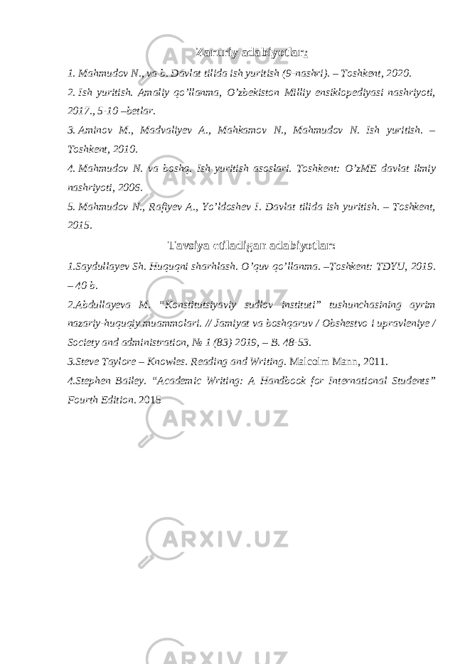 Zaruriy adabiyotlar : 1. Mahmudov N ., va b. Davlat tilida ish yuritish ( 9-nashri ). – Toshkent, 2020. 2. Ish yuritish . Amaliy qo’llanma , O’zbekiston Milliy ensiklopediyasi nashriyoti, 2017., 5-10 –betlar. 3. Aminov M., Madvaliyev A., Mahkamov N., Mahmudov N. Ish yuritish. – Toshkent, 20 1 0. 4. Mahmudov N . va boshq. Ish yuritish asoslari. Toshkent: O’zME davlat ilmiy nashriyoti, 2006. 5. Mahmudov N ., Rafiyev A., Yo’ldoshev I. Davlat tilida ish yuritish. – Toshkent, 2015. Tavsiya etiladigan adabiyotlar: 1.Saydullayev Sh. Huquqni sharhlash. O’quv qo’llanma. –Toshkent: TDYU, 2019. – 40 b. 2.Abdullayeva M. “Konstitutsiyaviy sudlov instituti” tushunchasining ayrim nazariy-huquqiy muammolari. // Jamiyat va boshqaruv / Obshestvo i upravleniye / Society and administration, № 1 (83) 2019, ‒ B. 48-53. 3.Steve Taylore – Knowles. Reading and Writing . Malcolm Mann, 2011. 4.Stephen Bailey. “Academic Writing: A Handbook for International Students” Fourt h Edition . 2015 