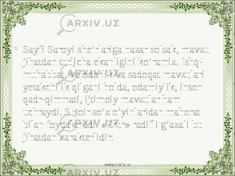 • Sayfi Saroyi she’rlariga nazar solsak, mavzu jihatdan turlicha ekanligini ko’ramiz. Ishq- muhabbat, vafodorlik va sadoqat mavzulari yetakchilik qilgani holda, odamiylik, inson qadr-qimmati, ijtimoiy mavzular ham uchraydi. SHoir so’z o’yinlaridan mahorat bilan foydalanadi. «Erur» radifli g’azali bu jihatdan xarakterlidir: www.arxiv.uz 