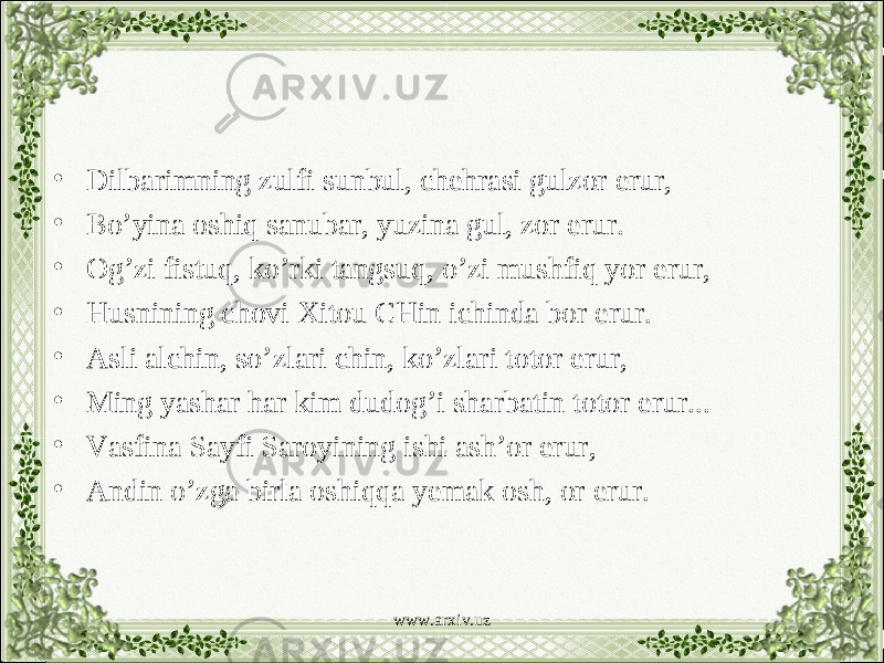 • Dilbarimning zulfi sunbul, chehrasi gulzor erur, • Bo’yina oshiq sanubar, yuzina gul, zor erur. • Og’zi fistuq, ko’rki tangsuq, o’zi mushfiq yor erur, • Husnining chovi Xitou CHin ichinda bor erur. • Asli alchin, so’zlari chin, ko’zlari totor erur, • Ming yashar har kim dudog’i sharbatin totor erur... • Vasfina Sayfi Saroyining ishi ash’or erur, • Andin o’zga birla oshiqqa yemak osh, or erur. www.arxiv.uz 