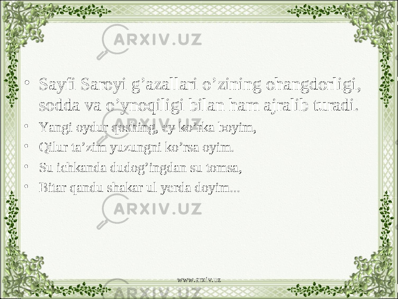 • Sayfi Saroyi g’azallari o’zining ohangdorligi, sodda va o’ynoqiligi bilan ham ajralib turadi. • Yangi oydur qoshing, ey ko’rka boyim, • Qilur ta’zim yuzungni ko’rsa oyim. • Su ichkanda dudog’ingdan su tomsa, • Bitar qandu shakar ul yerda doyim... www.arxiv.uz 