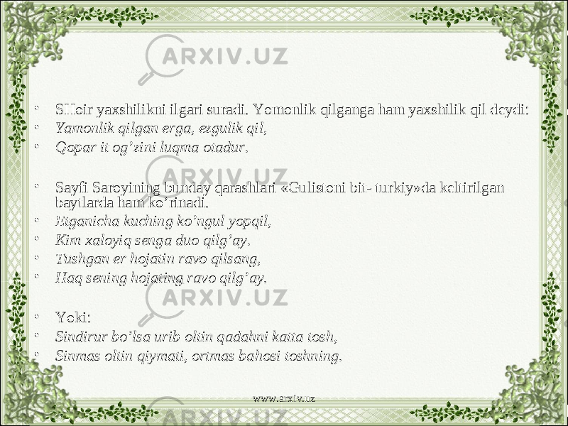 • SHoir yaxshilikni ilgari suradi. Yomonlik qilganga ham yaxshilik qil deydi: • Yamonlik qilgan erga, ezgulik qil, • Qopar it og’zini luqma otadur. • Sayfi Saroyining bunday qarashlari «Gulistoni bit- turkiy»da keltirilgan baytlarda ham ko’rinadi. • Etganicha kuching ko’ngul yopqil, • Kim xaloyiq senga duo qilg’ay. • Tushgan er hojatin ravo qilsang, • Haq sening hojating ravo qilg’ay. • Yoki: • Sindirur bo’lsa urib oltin qadahni katta tosh, • Sinmas oltin qiymati, ortmas bahosi toshning. www.arxiv.uz 