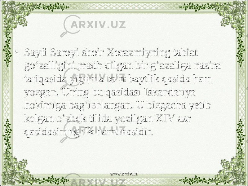 • Sayfi Saroyi shoir Xorazmiyning tabiat go’zalligini madh qilgan bir g’azaliga nazira tariqasida yigirma to’rt baytlik qasida ham yozgan. Uning bu qasidasi Iskandariya hokimiga bag’ishlangan. U bizgacha yetib kelgan o’zbek tilida yozilgan XIV asr qasidasining ilk namunasidir. www.arxiv.uz 