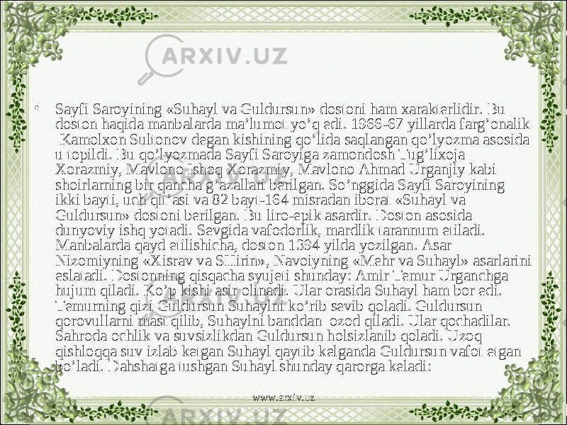 • Sayfi Saroyining «Suhayl va Guldursun» dostoni ham xarakterlidir. Bu doston haqida manbalarda ma’lumot yo’q edi. 1966-67 yillarda farg’onalik Kamolxon Sultonov degan kishining qo’lida saqlangan qo’lyozma asosida u topildi. Bu qo’lyozmada Sayfi Saroyiga zamondosh Tug’lixoja Xorazmiy, Mavlono Ishoq Xorazmiy, Mavlono Ahmad Urganjiy kabi shoirlarning bir qancha g’azallari berilgan. So’nggida Sayfi Saroyining ikki bayti, uch qit’asi va 82 bayt-164 misradan iborat «Suhayl va Guldursun» dostoni berilgan. Bu liro-epik asardir. Doston asosida dunyoviy ishq yotadi. Sevgida vafodorlik, mardlik tarannum etiladi. Manbalarda qayd etilishicha, doston 1394 yilda yozilgan. Asar Nizomiyning «Xisrav va SHirin», Navoiyning «Mehr va Suhayl» asarlarini eslatadi. Dostonning qisqacha syujeti shunday: Amir Temur Urganchga hujum qiladi. Ko’p kishi asir olinadi. Ular orasida Suhayl ham bor edi. Temurning qizi Guldursun Suhaylni ko’rib sevib qoladi. Guldursun qorovullarni mast qilib, Suhaylni banddan ozod qiladi. Ular qochadilar. Sahroda ochlik va suvsizlikdan Guldursun holsizlanib qoladi. Uzoq qishloqqa suv izlab ketgan Suhayl qaytib kelganda Guldursun vafot etgan bo’ladi. Dahshatga tushgan Suhayl shunday qarorga keladi: www.arxiv.uz 