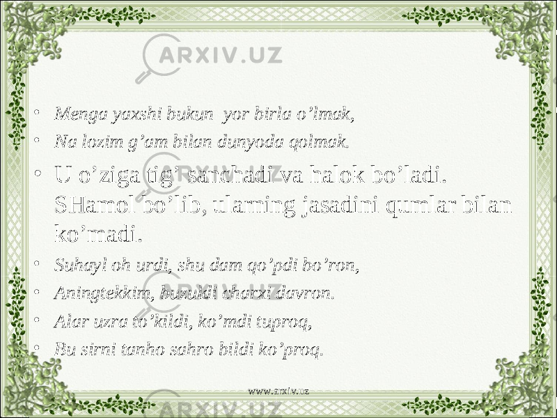 • Menga yaxshi bukun yor birla o’lmak, • Na lozim g’am bilan dunyoda qolmak. • U o’ziga tig’ sanchadi va halok bo’ladi. SHamol bo’lib, ularning jasadini qumlar bilan ko’madi. • Suhayl oh urdi, shu dam qo’pdi bo’ron, • Aningtekkim, buzuldi charxi davron. • Alar uzra to’kildi, ko’mdi tuproq, • Bu sirni tanho sahro bildi ko’proq. www.arxiv.uz 